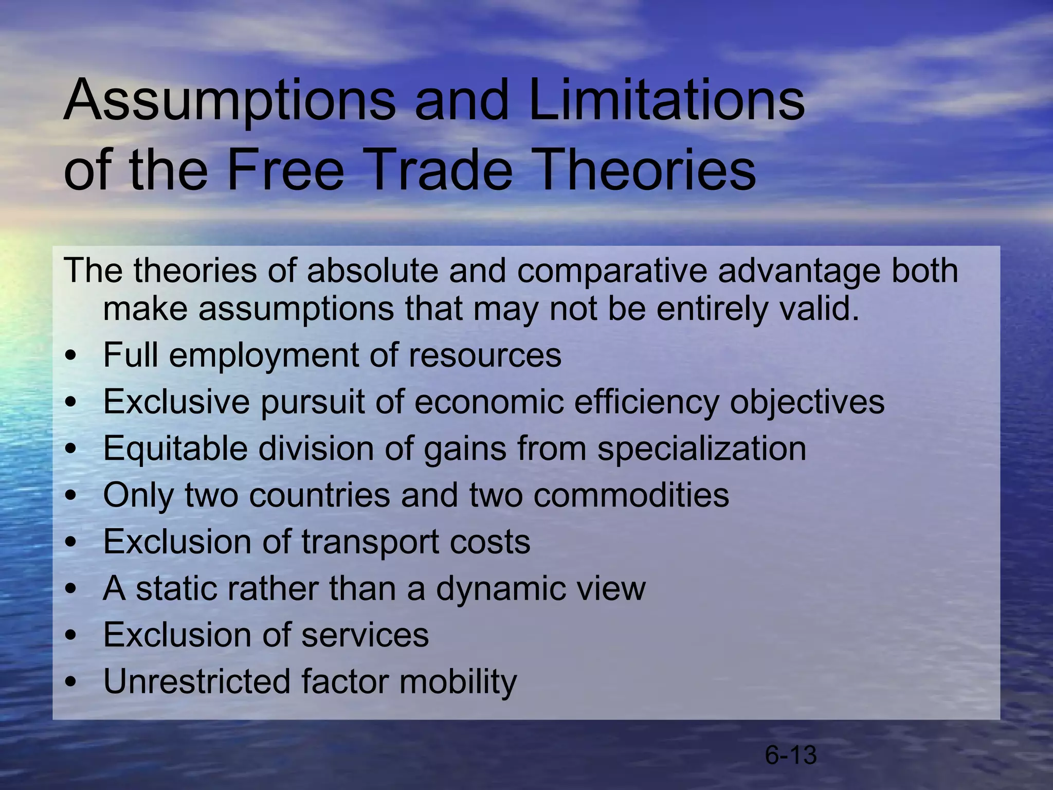 Assumptions and Limitations
of the Free Trade Theories
The theories of absolute and comparative advantage both
  make assumptions that may not be entirely valid.
• Full employment of resources
• Exclusive pursuit of economic efficiency objectives
• Equitable division of gains from specialization
• Only two countries and two commodities
• Exclusion of transport costs
• A static rather than a dynamic view
• Exclusion of services
• Unrestricted factor mobility
                                           6-13
 
