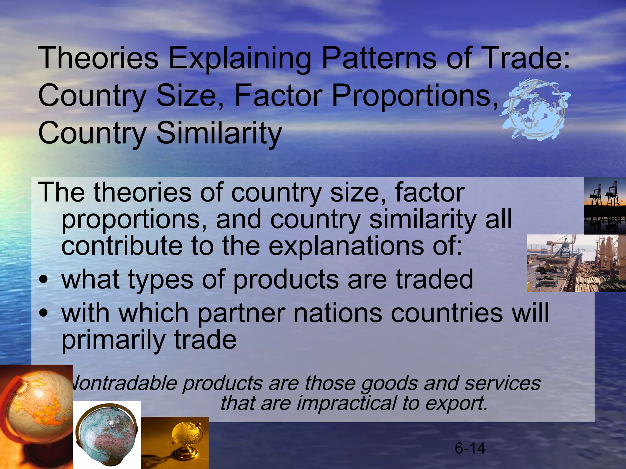 Theories Explaining Patterns of Trade:
Country Size, Factor Proportions,
Country Similarity
The theories of country size, factor
  proportions, and country similarity all
  contribute to the explanations of:
• what types of products are traded
• with which partner nations countries will
  primarily trade
  Nontradable products are those goods and services
                  that are impractical to export.

                                          6-14
 