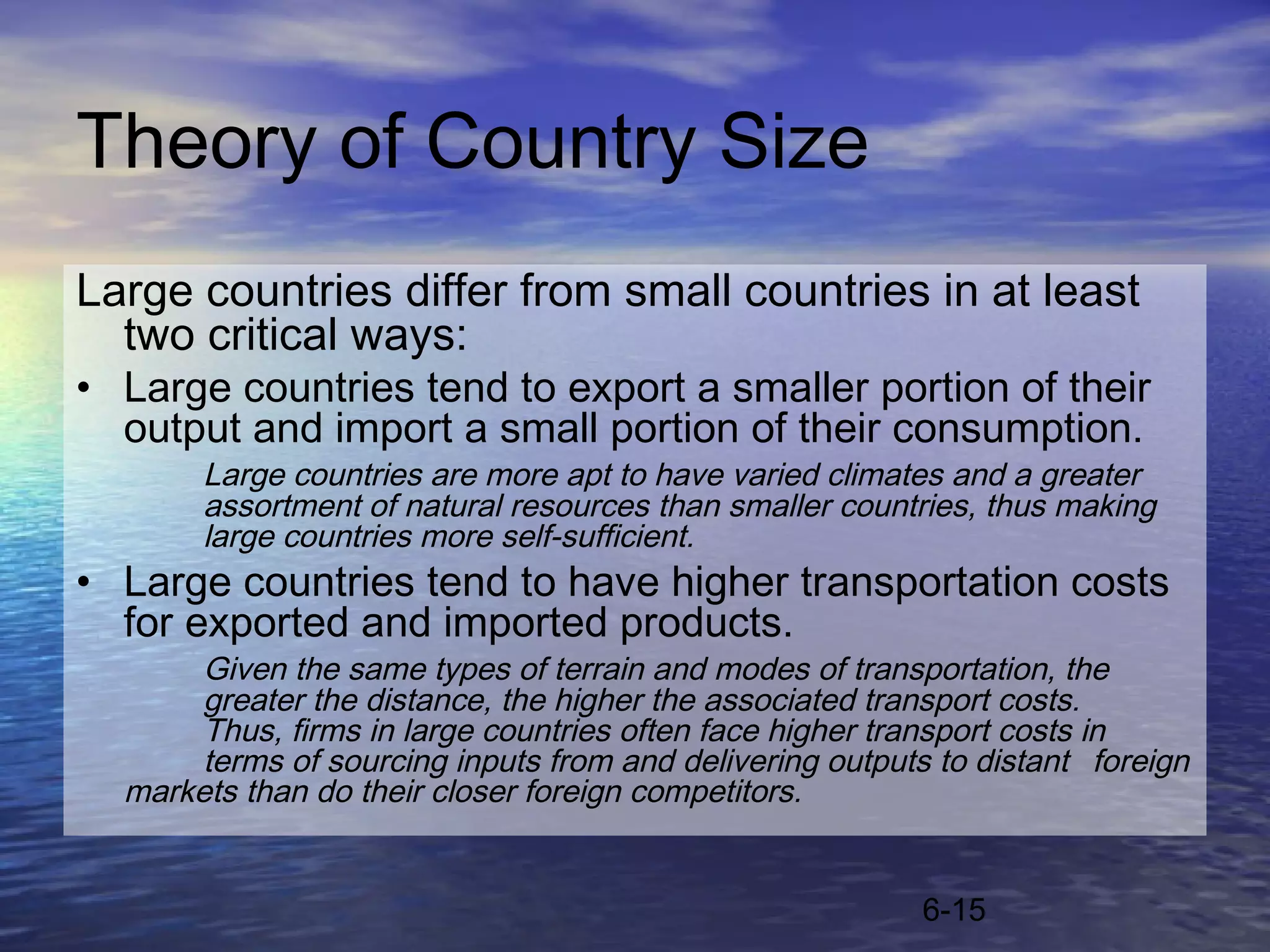 Theory of Country Size
Large countries differ from small countries in at least
  two critical ways:
• Large countries tend to export a smaller portion of their
  output and import a small portion of their consumption.
       Large countries are more apt to have varied climates and a greater
       assortment of natural resources than smaller countries, thus making
       large countries more self-sufficient.
• Large countries tend to have higher transportation costs
  for exported and imported products.
       Given the same types of terrain and modes of transportation, the
       greater the distance, the higher the associated transport costs.
       Thus, firms in large countries often face higher transport costs in
       terms of sourcing inputs from and delivering outputs to distant foreign
  markets than do their closer foreign competitors.


                                                           6-15
 