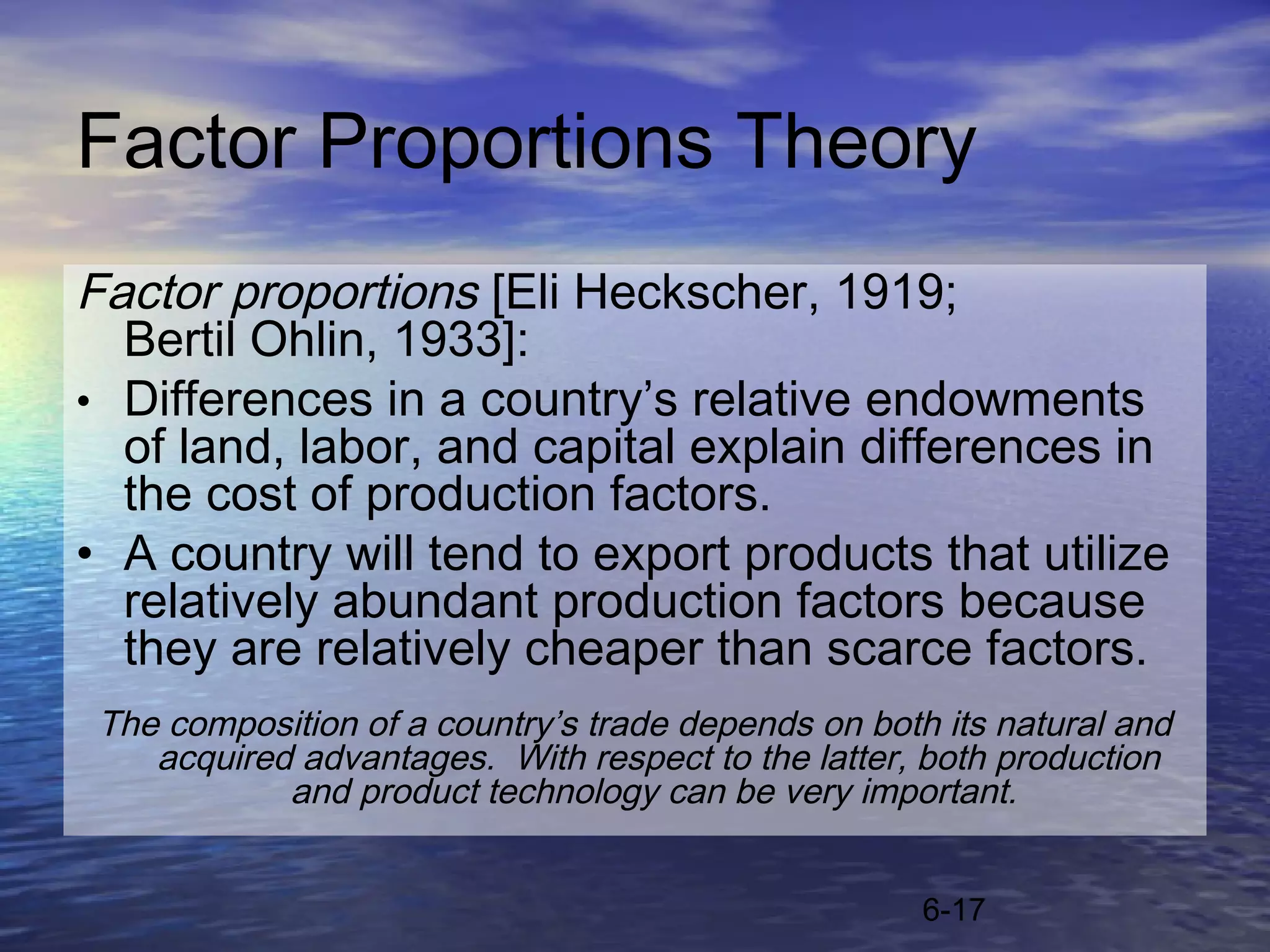 Factor Proportions Theory
Factor proportions [Eli Heckscher, 1919;
  Bertil Ohlin, 1933]:
• Differences in a country’s relative endowments
  of land, labor, and capital explain differences in
  the cost of production factors.
• A country will tend to export products that utilize
  relatively abundant production factors because
  they are relatively cheaper than scarce factors.
 The composition of a country’s trade depends on both its natural and
    acquired advantages. With respect to the latter, both production
            and product technology can be very important.


                                                     6-17
 
