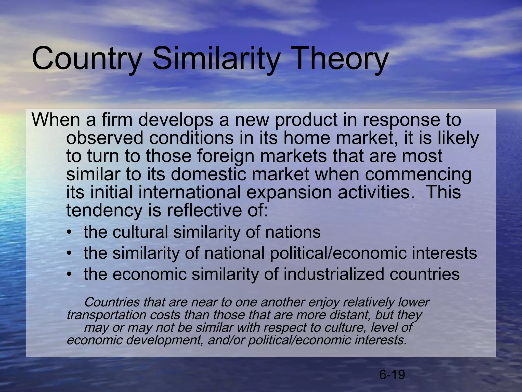 Country Similarity Theory
When a firm develops a new product in response to
   observed conditions in its home market, it is likely
   to turn to those foreign markets that are most
   similar to its domestic market when commencing
   its initial international expansion activities. This
   tendency is reflective of:
    • the cultural similarity of nations
    • the similarity of national political/economic interests
    • the economic similarity of industrialized countries
       Countries that are near to one another enjoy relatively lower
    transportation costs than those that are more distant, but they
       may or may not be similar with respect to culture, level of
    economic development, and/or political/economic interests.

                                                           6-19
 