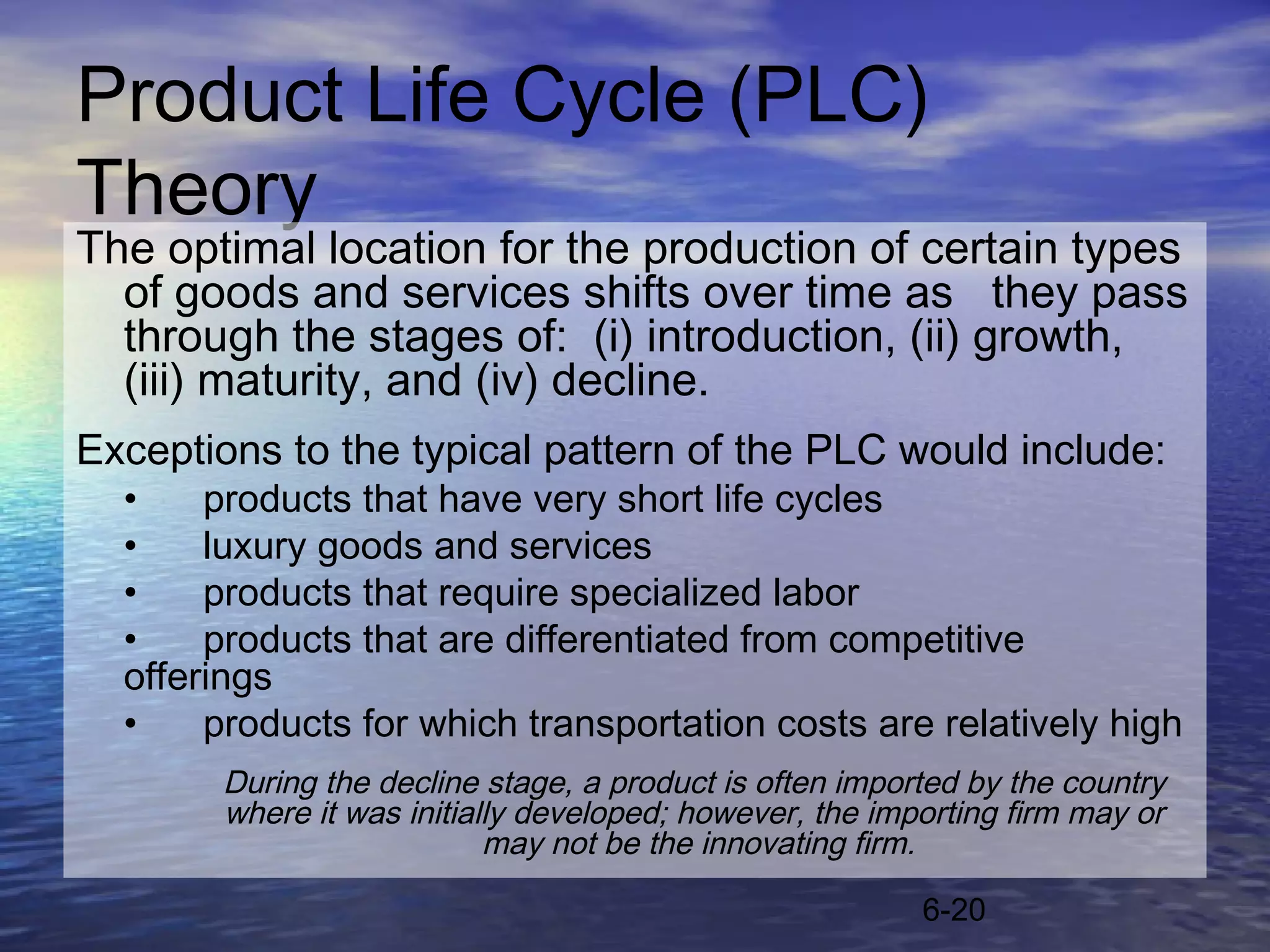 Product Life Cycle (PLC)
Theory
The optimal location for the production of certain types
  of goods and services shifts over time as they pass
  through the stages of: (i) introduction, (ii) growth,
  (iii) maturity, and (iv) decline.
Exceptions to the typical pattern of the PLC would include:
  •    products that have very short life cycles
  •    luxury goods and services
  •    products that require specialized labor
  •    products that are differentiated from competitive
  offerings
  •    products for which transportation costs are relatively high
       During the decline stage, a product is often imported by the country
       where it was initially developed; however, the importing firm may or
                           may not be the innovating firm.

                                                         6-20
 