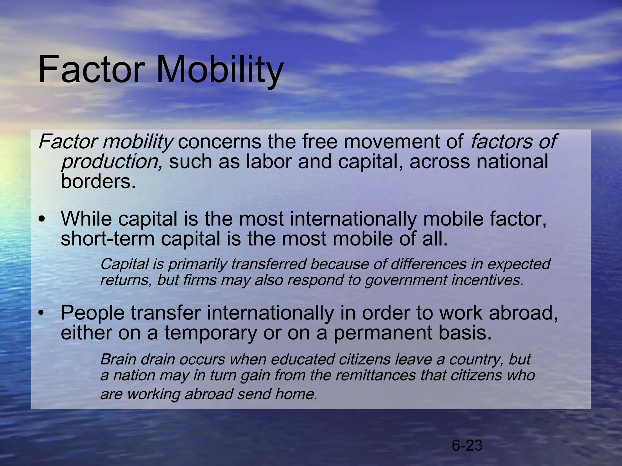Factor Mobility
Factor mobility concerns the free movement of factors of
  production, such as labor and capital, across national
  borders.
• While capital is the most internationally mobile factor,
  short-term capital is the most mobile of all.
       Capital is primarily transferred because of differences in expected
       returns, but firms may also respond to government incentives.

• People transfer internationally in order to work abroad,
  either on a temporary or on a permanent basis.
       Brain drain occurs when educated citizens leave a country, but
       a nation may in turn gain from the remittances that citizens who
       are working abroad send home.


                                                           6-23
 