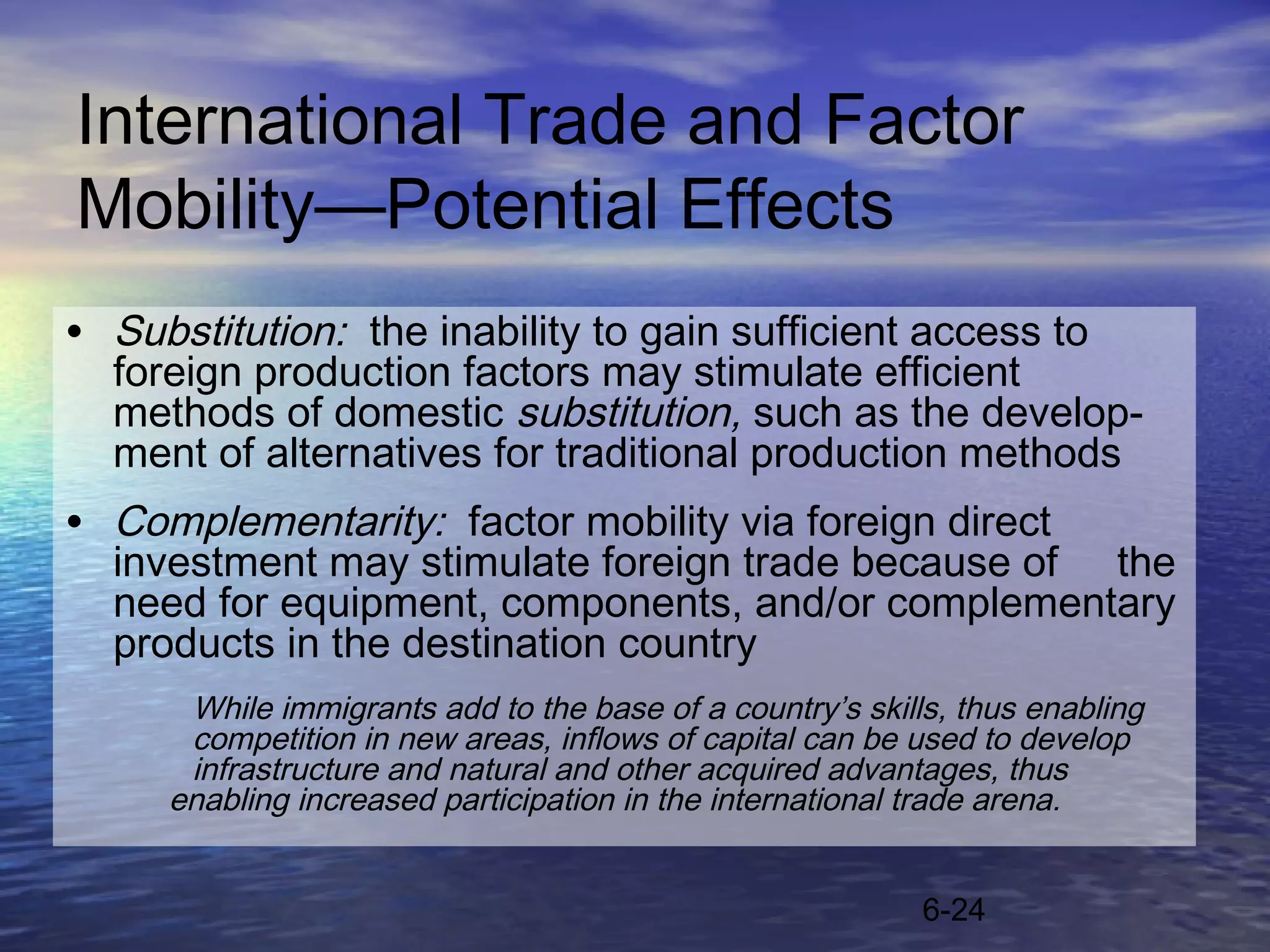 International Trade and Factor
Mobility—Potential Effects
• Substitution: the inability to gain sufficient access to
  foreign production factors may stimulate efficient
  methods of domestic substitution, such as the develop-
  ment of alternatives for traditional production methods
• Complementarity: factor mobility via foreign direct
  investment may stimulate foreign trade because of the
  need for equipment, components, and/or complementary
  products in the destination country
      While immigrants add to the base of a country’s skills, thus enabling
      competition in new areas, inflows of capital can be used to develop
      infrastructure and natural and other acquired advantages, thus
     enabling increased participation in the international trade arena.


                                                           6-24
 