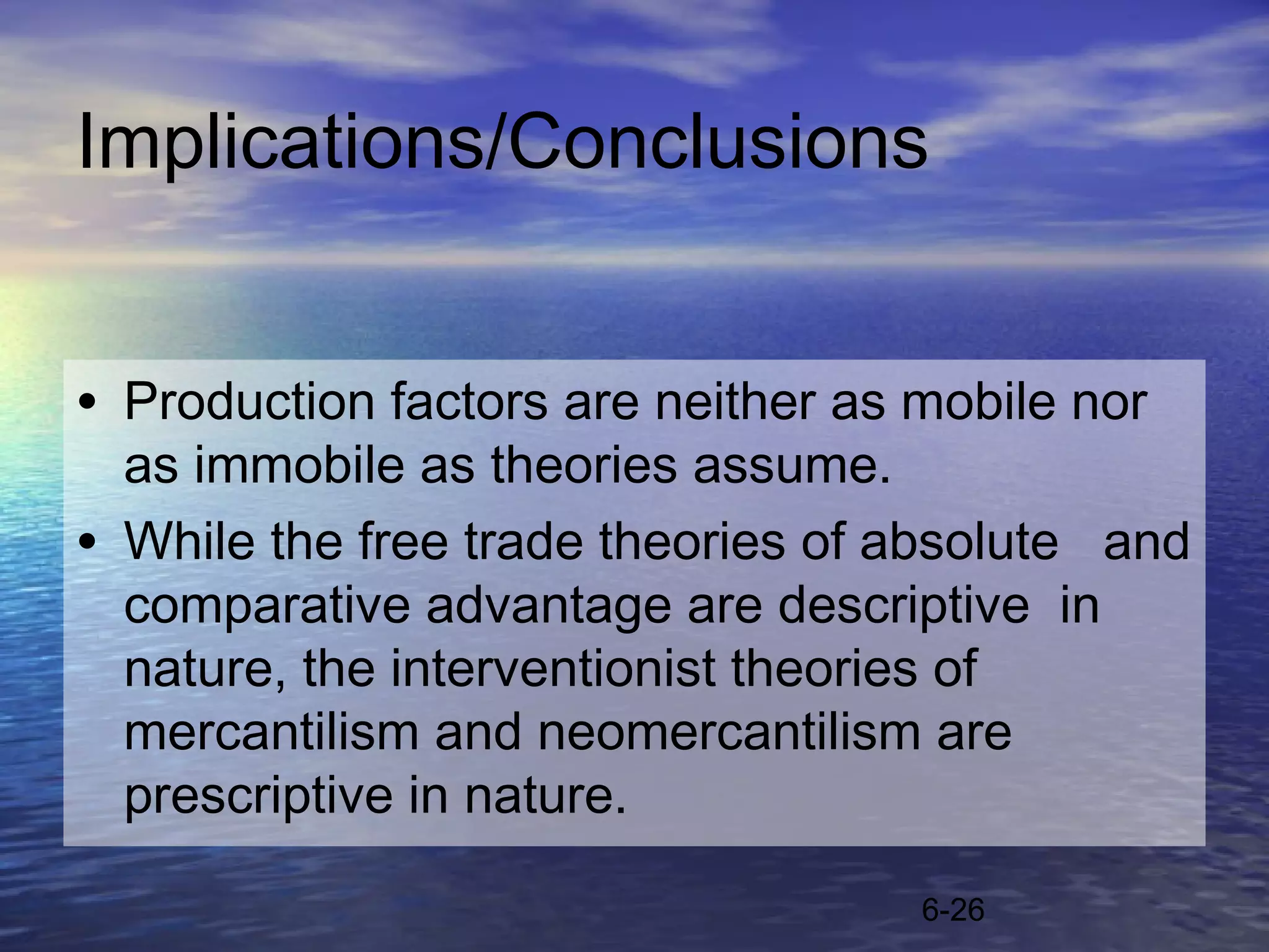 Implications/Conclusions


• Production factors are neither as mobile nor
  as immobile as theories assume.
• While the free trade theories of absolute and
  comparative advantage are descriptive in
  nature, the interventionist theories of
  mercantilism and neomercantilism are
  prescriptive in nature.

                                    6-26
 