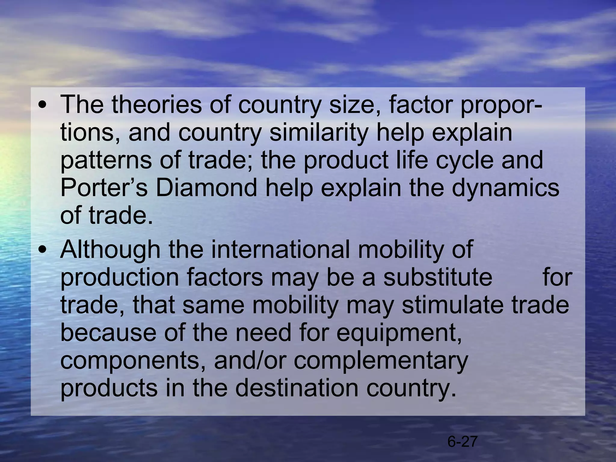 • The theories of country size, factor propor-
  tions, and country similarity help explain
  patterns of trade; the product life cycle and
  Porter’s Diamond help explain the dynamics
  of trade.
• Although the international mobility of
  production factors may be a substitute       for
  trade, that same mobility may stimulate trade
  because of the need for equipment,
  components, and/or complementary
  products in the destination country.
                                      6-27
 