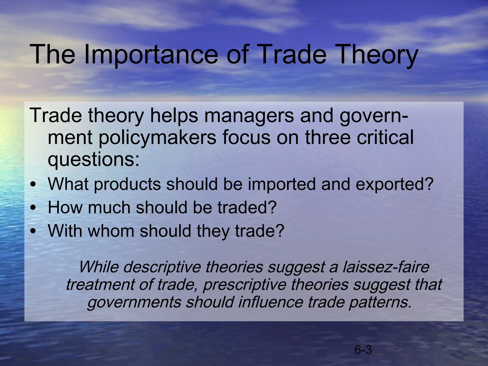 The Importance of Trade Theory

Trade theory helps managers and govern-
  ment policymakers focus on three critical
  questions:
• What products should be imported and exported?
• How much should be traded?
• With whom should they trade?
      While descriptive theories suggest a laissez-faire
    treatment of trade, prescriptive theories suggest that
       governments should influence trade patterns.

                                             6-3
 