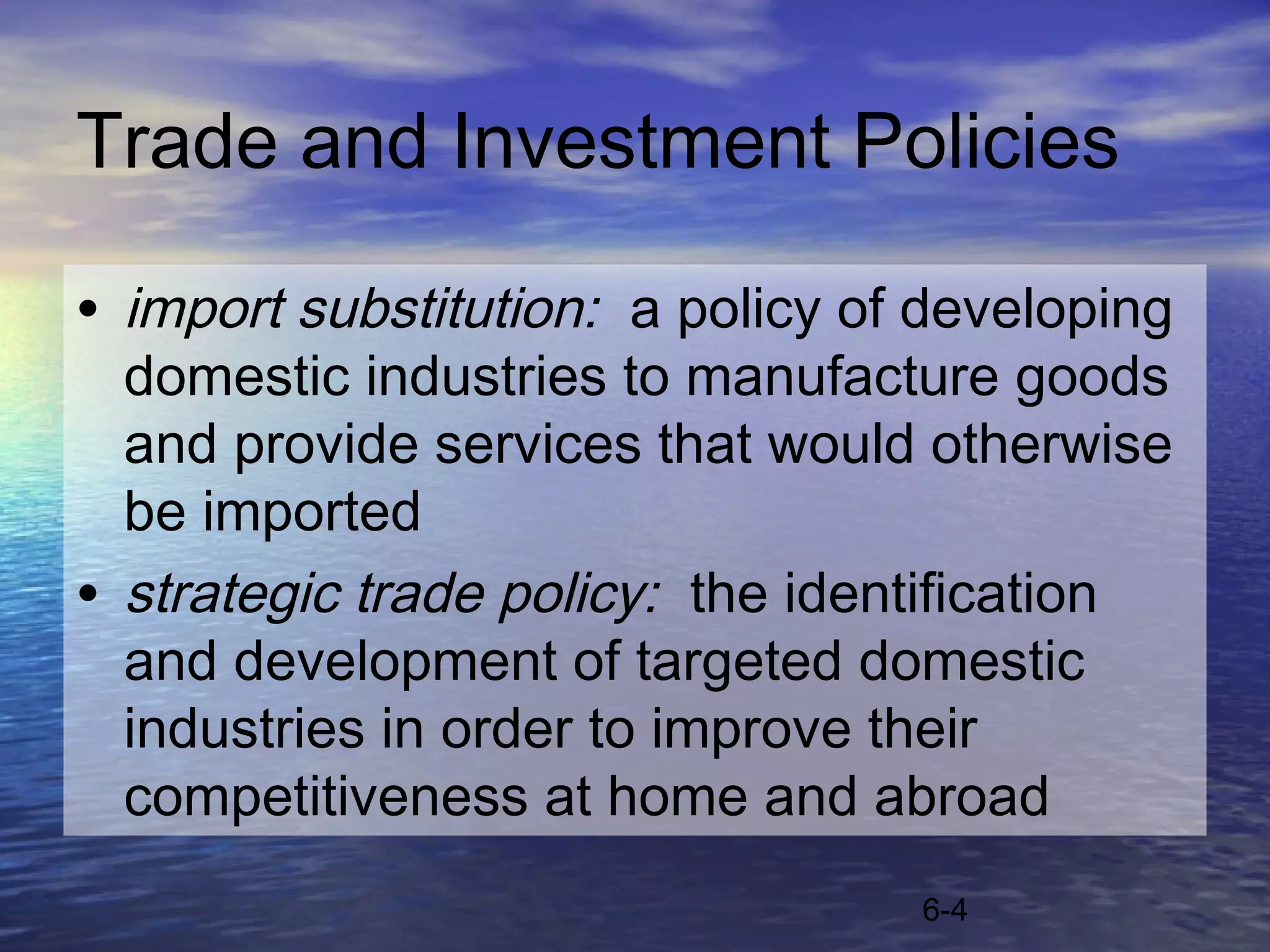 Trade and Investment Policies

• import substitution: a policy of developing
  domestic industries to manufacture goods
  and provide services that would otherwise
  be imported
• strategic trade policy: the identification
  and development of targeted domestic
  industries in order to improve their
  competitiveness at home and abroad
                                  6-4
 