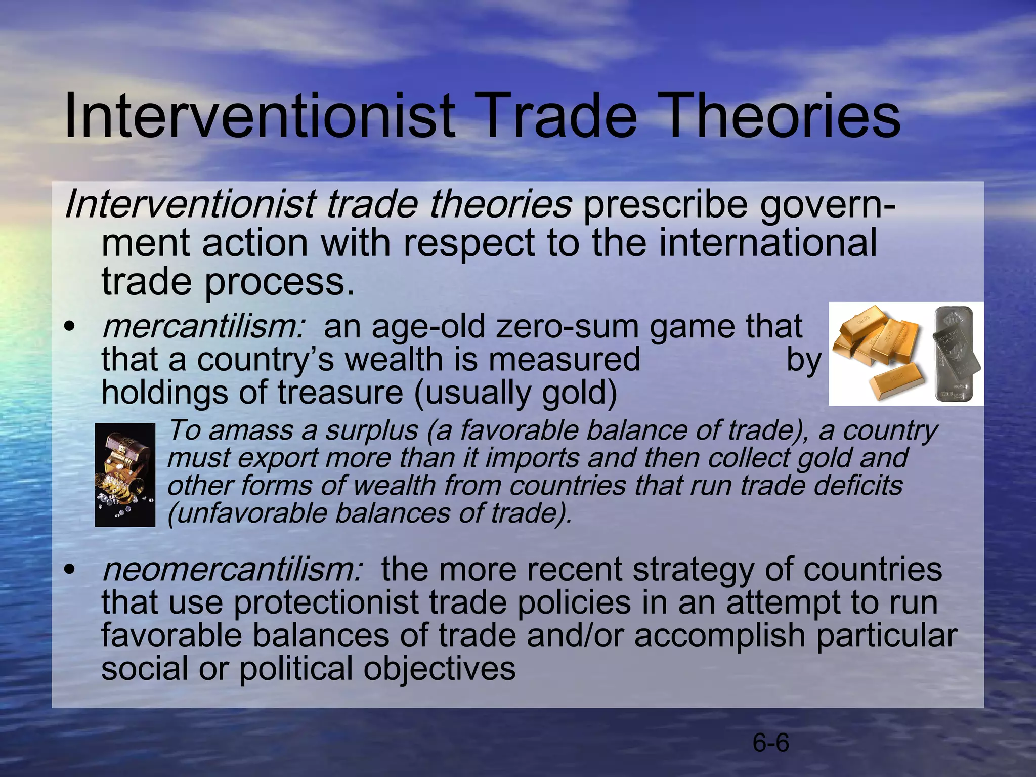 Interventionist Trade Theories
Interventionist trade theories prescribe govern-
  ment action with respect to the international
  trade process.
• mercantilism: an age-old zero-sum game that purports
  that a country’s wealth is measured                 by its
  holdings of treasure (usually gold)
      To amass a surplus (a favorable balance of trade), a country
      must export more than it imports and then collect gold and
      other forms of wealth from countries that run trade deficits
      (unfavorable balances of trade).

• neomercantilism: the more recent strategy of countries
  that use protectionist trade policies in an attempt to run
  favorable balances of trade and/or accomplish particular
  social or political objectives

                                                   6-6
 