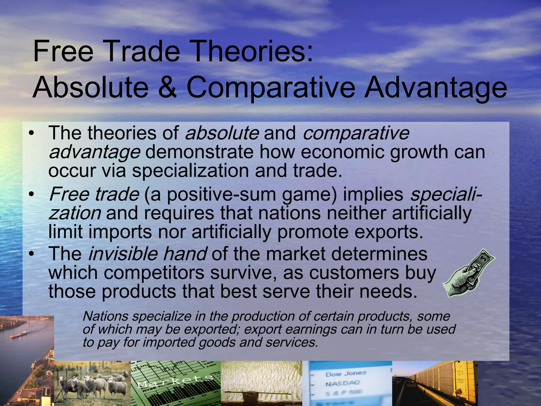 Free Trade Theories:
Absolute & Comparative Advantage
• The theories of absolute and comparative
  advantage demonstrate how economic growth can
  occur via specialization and trade.
• Free trade (a positive-sum game) implies speciali-
  zation and requires that nations neither artificially
  limit imports nor artificially promote exports.
• The invisible hand of the market determines
  which competitors survive, as customers buy
  those products that best serve their needs.
      Nations specialize in the production of certain products, some
      of which may be exported; export earnings can in turn be used
      to pay for imported goods and services.


                                                         6-7
 