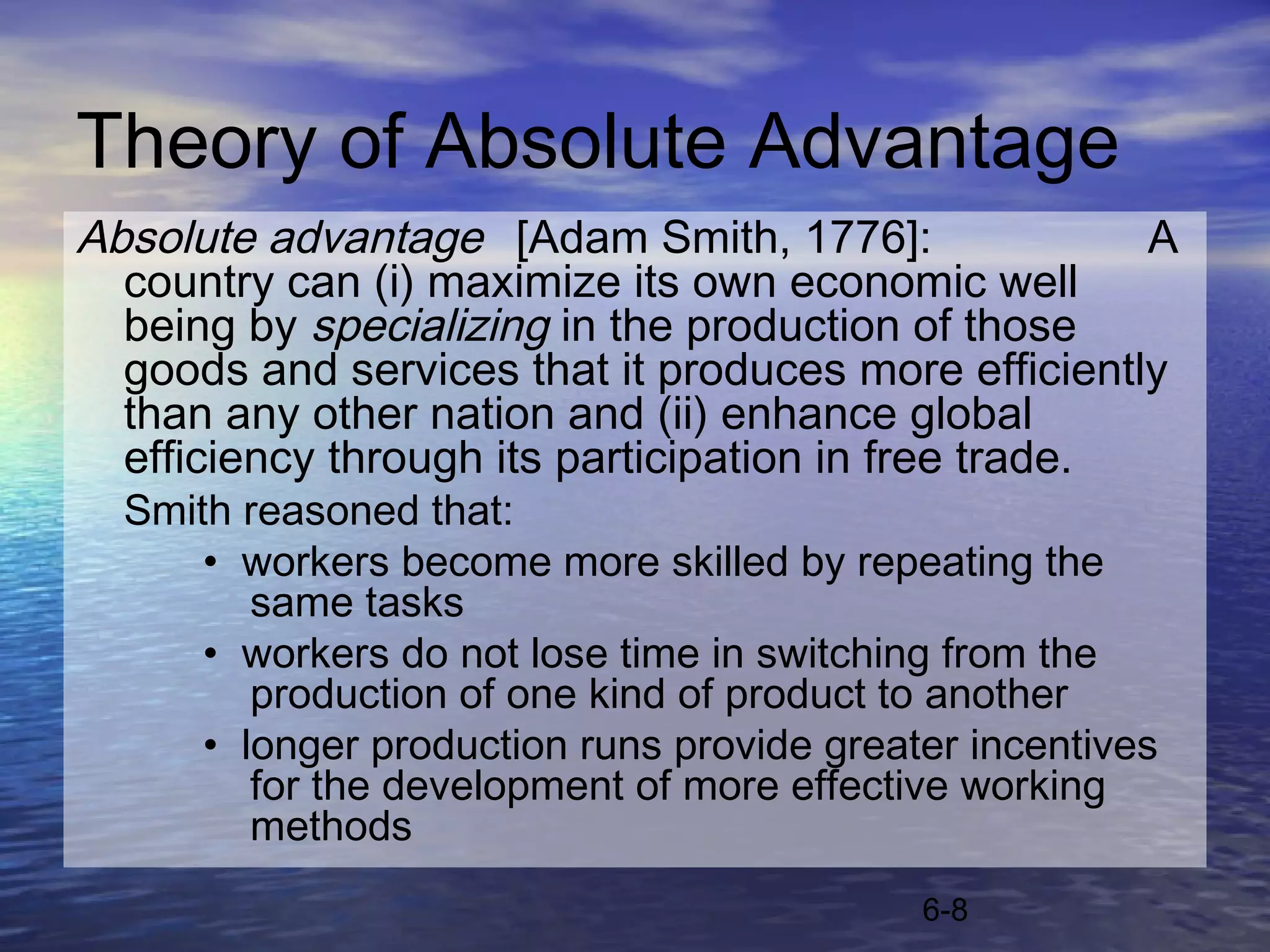 Theory of Absolute Advantage
Absolute advantage [Adam Smith, 1776]:                A
  country can (i) maximize its own economic well
  being by specializing in the production of those
  goods and services that it produces more efficiently
  than any other nation and (ii) enhance global
  efficiency through its participation in free trade.
  Smith reasoned that:
      • workers become more skilled by repeating the
         same tasks
      • workers do not lose time in switching from the
         production of one kind of product to another
      • longer production runs provide greater incentives
         for the development of more effective working
         methods
                                            6-8
 