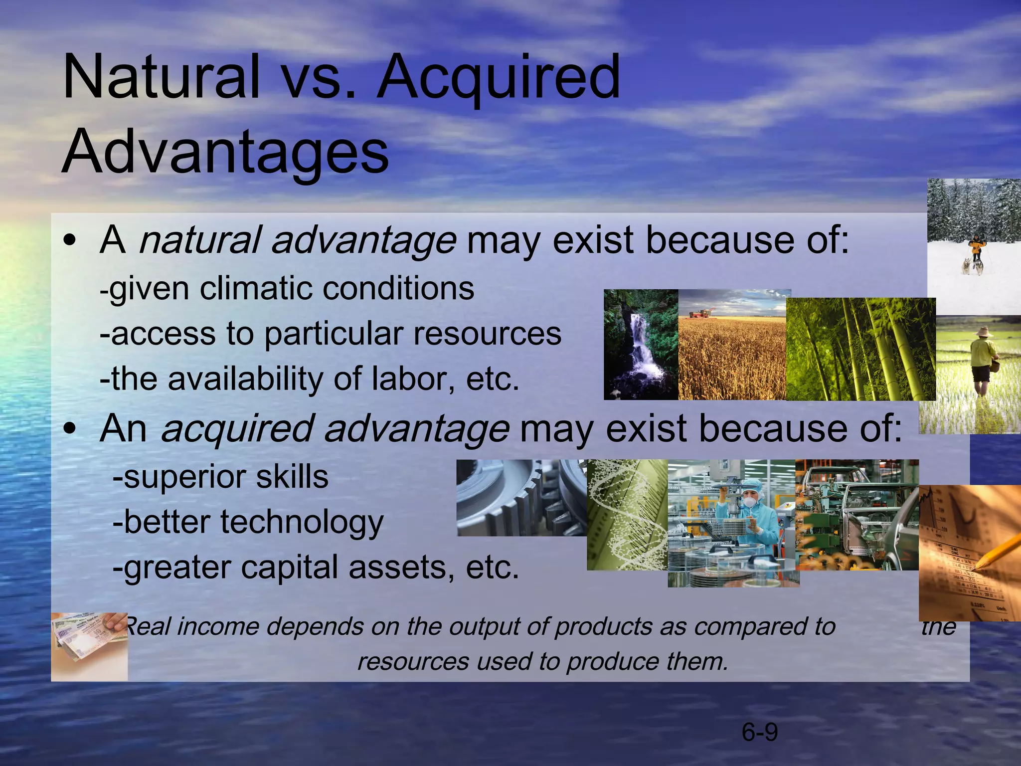 Natural vs. Acquired
Advantages
• A natural advantage may exist because of:
  -given climatic conditions
  -access to particular resources
  -the availability of labor, etc.
• An acquired advantage may exist because of:
  -superior skills
  -better technology
  -greater capital assets, etc.
   Real income depends on the output of products as compared to   the
                     resources used to produce them.

                                                       6-9
 