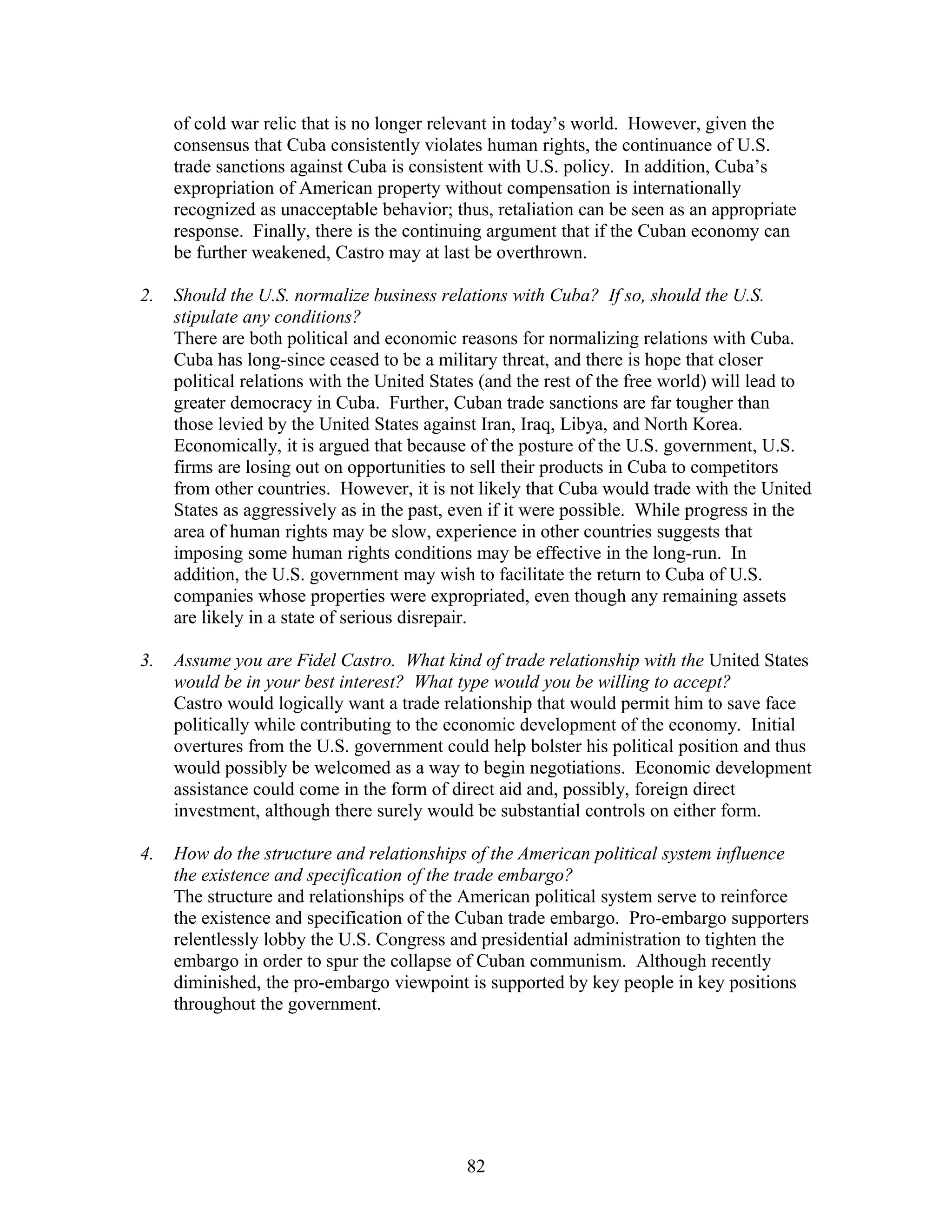 of cold war relic that is no longer relevant in today’s world. However, given the 
consensus that Cuba consistently violates human rights, the continuance of U.S. 
trade sanctions against Cuba is consistent with U.S. policy. In addition, Cuba’s 
expropriation of American property without compensation is internationally 
recognized as unacceptable behavior; thus, retaliation can be seen as an appropriate 
response. Finally, there is the continuing argument that if the Cuban economy can 
be further weakened, Castro may at last be overthrown. 
2. Should the U.S. normalize business relations with Cuba? If so, should the U.S. 
stipulate any conditions? 
There are both political and economic reasons for normalizing relations with Cuba. 
Cuba has long-since ceased to be a military threat, and there is hope that closer 
political relations with the United States (and the rest of the free world) will lead to 
greater democracy in Cuba. Further, Cuban trade sanctions are far tougher than 
those levied by the United States against Iran, Iraq, Libya, and North Korea. 
Economically, it is argued that because of the posture of the U.S. government, U.S. 
firms are losing out on opportunities to sell their products in Cuba to competitors 
from other countries. However, it is not likely that Cuba would trade with the United 
States as aggressively as in the past, even if it were possible. While progress in the 
area of human rights may be slow, experience in other countries suggests that 
imposing some human rights conditions may be effective in the long-run. In 
addition, the U.S. government may wish to facilitate the return to Cuba of U.S. 
companies whose properties were expropriated, even though any remaining assets 
are likely in a state of serious disrepair. 
3. Assume you are Fidel Castro. What kind of trade relationship with the United States 
would be in your best interest? What type would you be willing to accept? 
Castro would logically want a trade relationship that would permit him to save face 
politically while contributing to the economic development of the economy. Initial 
overtures from the U.S. government could help bolster his political position and thus 
would possibly be welcomed as a way to begin negotiations. Economic development 
assistance could come in the form of direct aid and, possibly, foreign direct 
investment, although there surely would be substantial controls on either form. 
4. How do the structure and relationships of the American political system influence 
the existence and specification of the trade embargo? 
The structure and relationships of the American political system serve to reinforce 
the existence and specification of the Cuban trade embargo. Pro-embargo supporters 
relentlessly lobby the U.S. Congress and presidential administration to tighten the 
embargo in order to spur the collapse of Cuban communism. Although recently 
diminished, the pro-embargo viewpoint is supported by key people in key positions 
throughout the government. 
82 
 