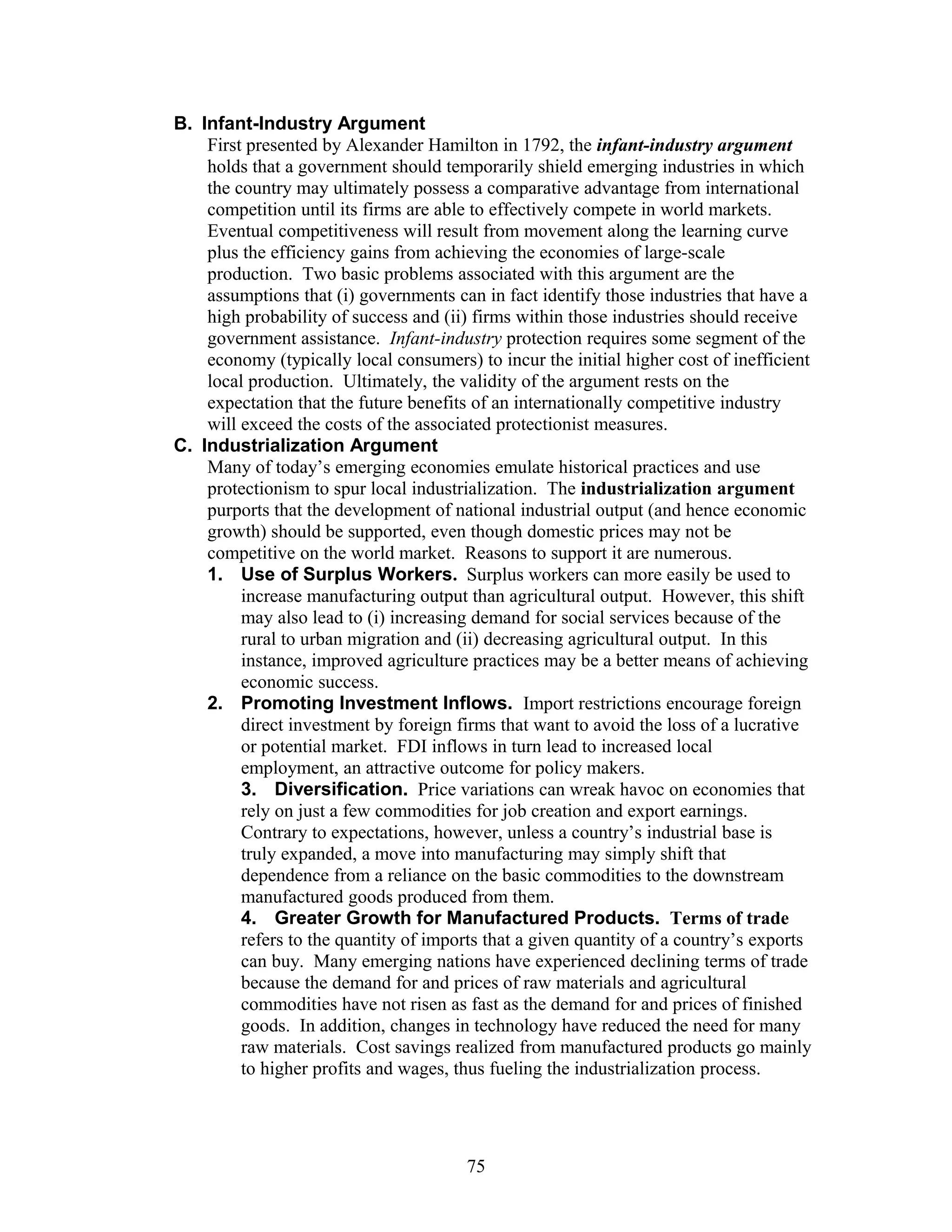 B. Infant-Industry Argument 
First presented by Alexander Hamilton in 1792, the infant-industry argument 
holds that a government should temporarily shield emerging industries in which 
the country may ultimately possess a comparative advantage from international 
competition until its firms are able to effectively compete in world markets. 
Eventual competitiveness will result from movement along the learning curve 
plus the efficiency gains from achieving the economies of large-scale 
production. Two basic problems associated with this argument are the 
assumptions that (i) governments can in fact identify those industries that have a 
high probability of success and (ii) firms within those industries should receive 
government assistance. Infant-industry protection requires some segment of the 
economy (typically local consumers) to incur the initial higher cost of inefficient 
local production. Ultimately, the validity of the argument rests on the 
expectation that the future benefits of an internationally competitive industry 
will exceed the costs of the associated protectionist measures. 
C. Industrialization Argument 
Many of today’s emerging economies emulate historical practices and use 
protectionism to spur local industrialization. The industrialization argument 
purports that the development of national industrial output (and hence economic 
growth) should be supported, even though domestic prices may not be 
competitive on the world market. Reasons to support it are numerous. 
1. Use of Surplus Workers. Surplus workers can more easily be used to 
increase manufacturing output than agricultural output. However, this shift 
may also lead to (i) increasing demand for social services because of the 
rural to urban migration and (ii) decreasing agricultural output. In this 
instance, improved agriculture practices may be a better means of achieving 
economic success. 
2. Promoting Investment Inflows. Import restrictions encourage foreign 
direct investment by foreign firms that want to avoid the loss of a lucrative 
or potential market. FDI inflows in turn lead to increased local 
employment, an attractive outcome for policy makers. 
3. Diversification. Price variations can wreak havoc on economies that 
rely on just a few commodities for job creation and export earnings. 
Contrary to expectations, however, unless a country’s industrial base is 
truly expanded, a move into manufacturing may simply shift that 
dependence from a reliance on the basic commodities to the downstream 
manufactured goods produced from them. 
4. Greater Growth for Manufactured Products. Terms of trade 
refers to the quantity of imports that a given quantity of a country’s exports 
can buy. Many emerging nations have experienced declining terms of trade 
because the demand for and prices of raw materials and agricultural 
commodities have not risen as fast as the demand for and prices of finished 
goods. In addition, changes in technology have reduced the need for many 
raw materials. Cost savings realized from manufactured products go mainly 
to higher profits and wages, thus fueling the industrialization process. 
75 
 