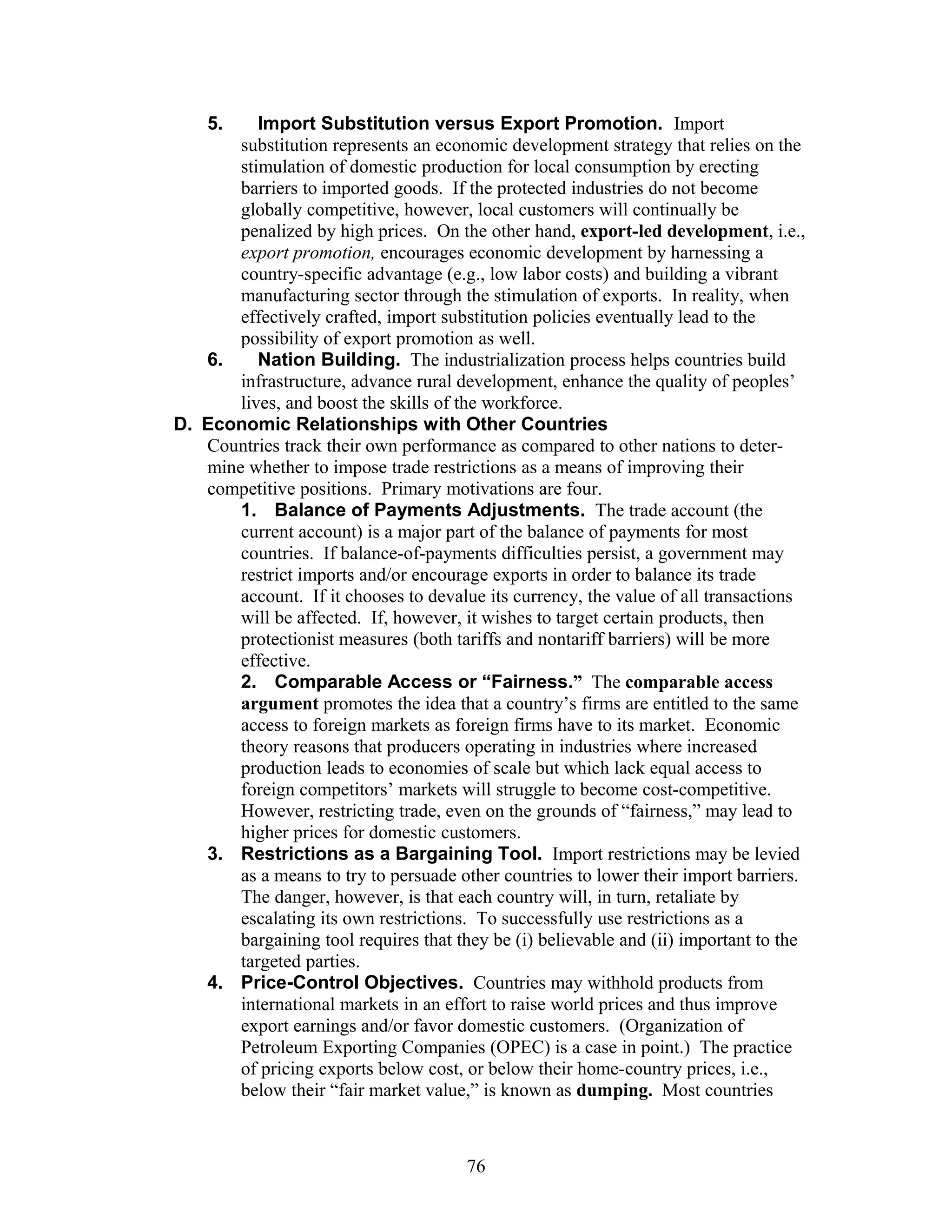 5. Import Substitution versus Export Promotion. Import 
substitution represents an economic development strategy that relies on the 
stimulation of domestic production for local consumption by erecting 
barriers to imported goods. If the protected industries do not become 
globally competitive, however, local customers will continually be 
penalized by high prices. On the other hand, export-led development, i.e., 
export promotion, encourages economic development by harnessing a 
country-specific advantage (e.g., low labor costs) and building a vibrant 
manufacturing sector through the stimulation of exports. In reality, when 
effectively crafted, import substitution policies eventually lead to the 
possibility of export promotion as well. 
6. Nation Building. The industrialization process helps countries build 
infrastructure, advance rural development, enhance the quality of peoples’ 
lives, and boost the skills of the workforce. 
D. Economic Relationships with Other Countries 
Countries track their own performance as compared to other nations to deter-mine 
whether to impose trade restrictions as a means of improving their 
competitive positions. Primary motivations are four. 
1. Balance of Payments Adjustments. The trade account (the 
current account) is a major part of the balance of payments for most 
countries. If balance-of-payments difficulties persist, a government may 
restrict imports and/or encourage exports in order to balance its trade 
account. If it chooses to devalue its currency, the value of all transactions 
will be affected. If, however, it wishes to target certain products, then 
protectionist measures (both tariffs and nontariff barriers) will be more 
effective. 
2. Comparable Access or “Fairness.” The comparable access 
argument promotes the idea that a country’s firms are entitled to the same 
access to foreign markets as foreign firms have to its market. Economic 
theory reasons that producers operating in industries where increased 
production leads to economies of scale but which lack equal access to 
foreign competitors’ markets will struggle to become cost-competitive. 
However, restricting trade, even on the grounds of “fairness,” may lead to 
higher prices for domestic customers. 
3. Restrictions as a Bargaining Tool. Import restrictions may be levied 
as a means to try to persuade other countries to lower their import barriers. 
The danger, however, is that each country will, in turn, retaliate by 
escalating its own restrictions. To successfully use restrictions as a 
bargaining tool requires that they be (i) believable and (ii) important to the 
targeted parties. 
4. Price-Control Objectives. Countries may withhold products from 
international markets in an effort to raise world prices and thus improve 
export earnings and/or favor domestic customers. (Organization of 
Petroleum Exporting Companies (OPEC) is a case in point.) The practice 
of pricing exports below cost, or below their home-country prices, i.e., 
below their “fair market value,” is known as dumping. Most countries 
76 
 