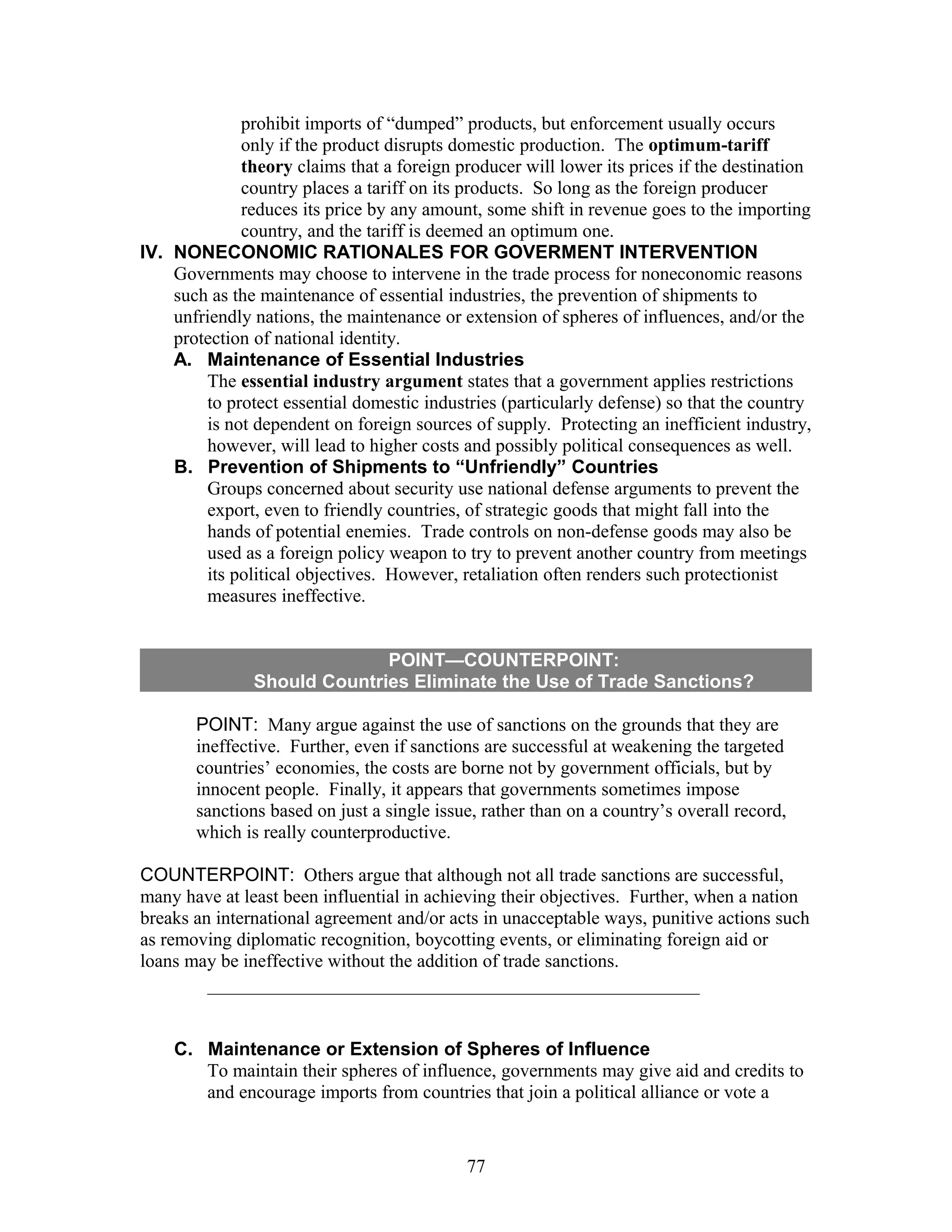 prohibit imports of “dumped” products, but enforcement usually occurs 
only if the product disrupts domestic production. The optimum-tariff 
theory claims that a foreign producer will lower its prices if the destination 
country places a tariff on its products. So long as the foreign producer 
reduces its price by any amount, some shift in revenue goes to the importing 
country, and the tariff is deemed an optimum one. 
IV. NONECONOMIC RATIONALES FOR GOVERMENT INTERVENTION 
Governments may choose to intervene in the trade process for noneconomic reasons 
such as the maintenance of essential industries, the prevention of shipments to 
unfriendly nations, the maintenance or extension of spheres of influences, and/or the 
protection of national identity. 
A. Maintenance of Essential Industries 
The essential industry argument states that a government applies restrictions 
to protect essential domestic industries (particularly defense) so that the country 
is not dependent on foreign sources of supply. Protecting an inefficient industry, 
however, will lead to higher costs and possibly political consequences as well. 
B. Prevention of Shipments to “Unfriendly” Countries 
Groups concerned about security use national defense arguments to prevent the 
export, even to friendly countries, of strategic goods that might fall into the 
hands of potential enemies. Trade controls on non-defense goods may also be 
used as a foreign policy weapon to try to prevent another country from meetings 
its political objectives. However, retaliation often renders such protectionist 
measures ineffective. 
POINT—COUNTERPOINT: 
Should Countries Eliminate the Use of Trade Sanctions? 
POINT: Many argue against the use of sanctions on the grounds that they are 
ineffective. Further, even if sanctions are successful at weakening the targeted 
countries’ economies, the costs are borne not by government officials, but by 
innocent people. Finally, it appears that governments sometimes impose 
sanctions based on just a single issue, rather than on a country’s overall record, 
which is really counterproductive. 
COUNTERPOINT: Others argue that although not all trade sanctions are successful, 
many have at least been influential in achieving their objectives. Further, when a nation 
breaks an international agreement and/or acts in unacceptable ways, punitive actions such 
as removing diplomatic recognition, boycotting events, or eliminating foreign aid or 
loans may be ineffective without the addition of trade sanctions. 
C. Maintenance or Extension of Spheres of Influence 
To maintain their spheres of influence, governments may give aid and credits to 
and encourage imports from countries that join a political alliance or vote a 
77 
 