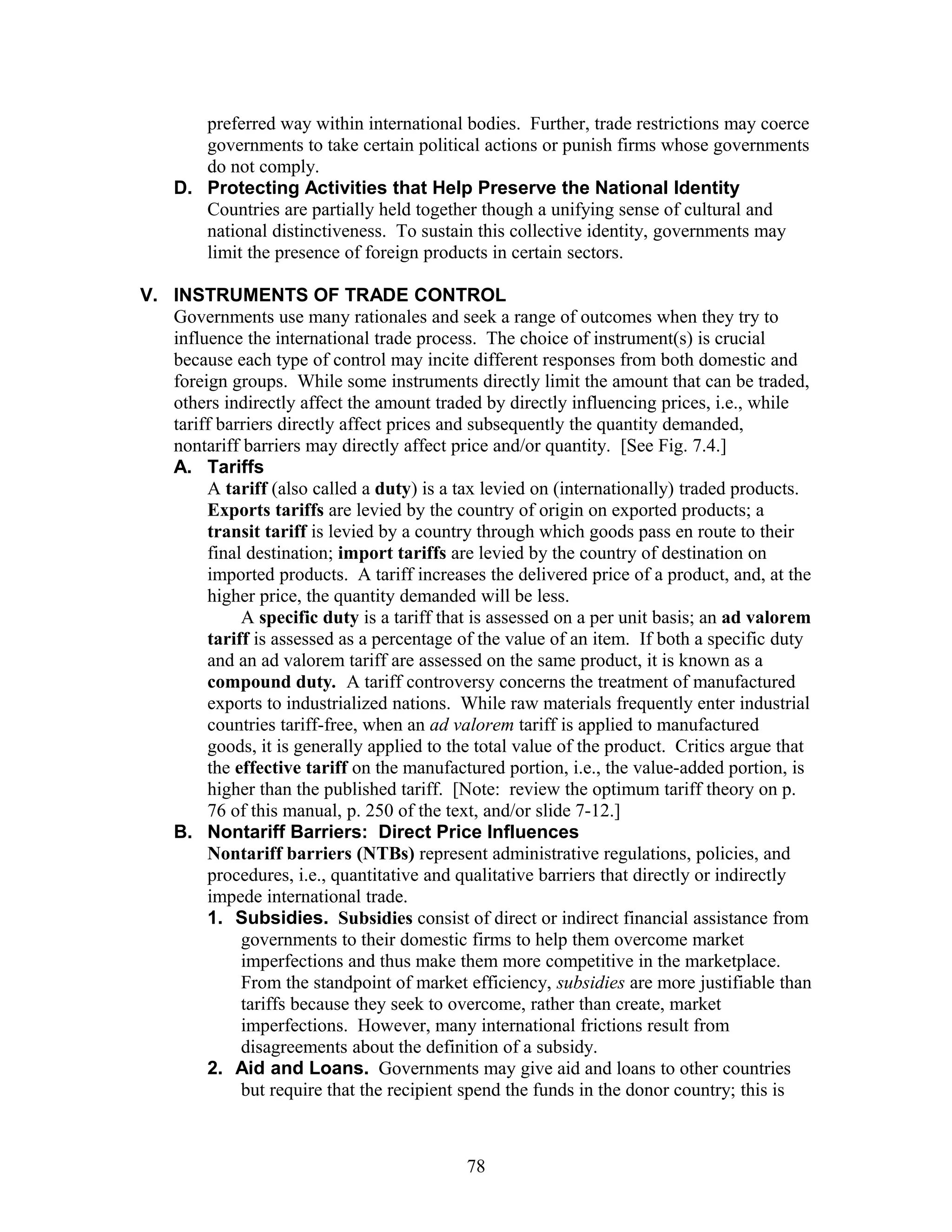 preferred way within international bodies. Further, trade restrictions may coerce 
governments to take certain political actions or punish firms whose governments 
do not comply. 
D. Protecting Activities that Help Preserve the National Identity 
Countries are partially held together though a unifying sense of cultural and 
national distinctiveness. To sustain this collective identity, governments may 
limit the presence of foreign products in certain sectors. 
V. INSTRUMENTS OF TRADE CONTROL 
Governments use many rationales and seek a range of outcomes when they try to 
influence the international trade process. The choice of instrument(s) is crucial 
because each type of control may incite different responses from both domestic and 
foreign groups. While some instruments directly limit the amount that can be traded, 
others indirectly affect the amount traded by directly influencing prices, i.e., while 
tariff barriers directly affect prices and subsequently the quantity demanded, 
nontariff barriers may directly affect price and/or quantity. [See Fig. 7.4.] 
A. Tariffs 
A tariff (also called a duty) is a tax levied on (internationally) traded products. 
Exports tariffs are levied by the country of origin on exported products; a 
transit tariff is levied by a country through which goods pass en route to their 
final destination; import tariffs are levied by the country of destination on 
imported products. A tariff increases the delivered price of a product, and, at the 
higher price, the quantity demanded will be less. 
A specific duty is a tariff that is assessed on a per unit basis; an ad valorem 
tariff is assessed as a percentage of the value of an item. If both a specific duty 
and an ad valorem tariff are assessed on the same product, it is known as a 
compound duty. A tariff controversy concerns the treatment of manufactured 
exports to industrialized nations. While raw materials frequently enter industrial 
countries tariff-free, when an ad valorem tariff is applied to manufactured 
goods, it is generally applied to the total value of the product. Critics argue that 
the effective tariff on the manufactured portion, i.e., the value-added portion, is 
higher than the published tariff. [Note: review the optimum tariff theory on p. 
76 of this manual, p. 250 of the text, and/or slide 7-12.] 
B. Nontariff Barriers: Direct Price Influences 
Nontariff barriers (NTBs) represent administrative regulations, policies, and 
procedures, i.e., quantitative and qualitative barriers that directly or indirectly 
impede international trade. 
1. Subsidies. Subsidies consist of direct or indirect financial assistance from 
governments to their domestic firms to help them overcome market 
imperfections and thus make them more competitive in the marketplace. 
From the standpoint of market efficiency, subsidies are more justifiable than 
tariffs because they seek to overcome, rather than create, market 
imperfections. However, many international frictions result from 
disagreements about the definition of a subsidy. 
2. Aid and Loans. Governments may give aid and loans to other countries 
but require that the recipient spend the funds in the donor country; this is 
78 
 