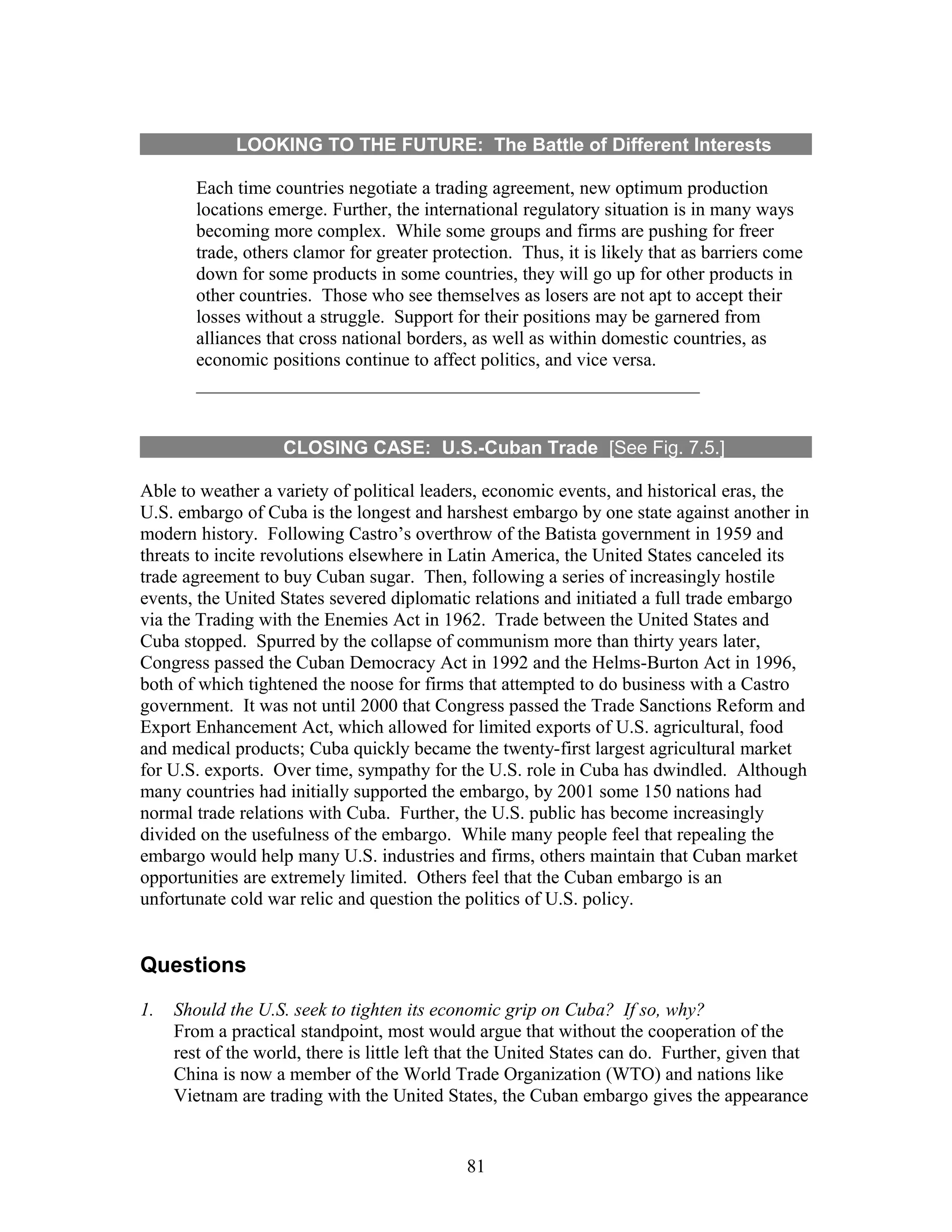 LOOKING TO THE FUTURE: The Battle of Different Interests 
Each time countries negotiate a trading agreement, new optimum production 
locations emerge. Further, the international regulatory situation is in many ways 
becoming more complex. While some groups and firms are pushing for freer 
trade, others clamor for greater protection. Thus, it is likely that as barriers come 
down for some products in some countries, they will go up for other products in 
other countries. Those who see themselves as losers are not apt to accept their 
losses without a struggle. Support for their positions may be garnered from 
alliances that cross national borders, as well as within domestic countries, as 
economic positions continue to affect politics, and vice versa. 
CLOSING CASE: U.S.-Cuban Trade [See Fig. 7.5.] 
Able to weather a variety of political leaders, economic events, and historical eras, the 
U.S. embargo of Cuba is the longest and harshest embargo by one state against another in 
modern history. Following Castro’s overthrow of the Batista government in 1959 and 
threats to incite revolutions elsewhere in Latin America, the United States canceled its 
trade agreement to buy Cuban sugar. Then, following a series of increasingly hostile 
events, the United States severed diplomatic relations and initiated a full trade embargo 
via the Trading with the Enemies Act in 1962. Trade between the United States and 
Cuba stopped. Spurred by the collapse of communism more than thirty years later, 
Congress passed the Cuban Democracy Act in 1992 and the Helms-Burton Act in 1996, 
both of which tightened the noose for firms that attempted to do business with a Castro 
government. It was not until 2000 that Congress passed the Trade Sanctions Reform and 
Export Enhancement Act, which allowed for limited exports of U.S. agricultural, food 
and medical products; Cuba quickly became the twenty-first largest agricultural market 
for U.S. exports. Over time, sympathy for the U.S. role in Cuba has dwindled. Although 
many countries had initially supported the embargo, by 2001 some 150 nations had 
normal trade relations with Cuba. Further, the U.S. public has become increasingly 
divided on the usefulness of the embargo. While many people feel that repealing the 
embargo would help many U.S. industries and firms, others maintain that Cuban market 
opportunities are extremely limited. Others feel that the Cuban embargo is an 
unfortunate cold war relic and question the politics of U.S. policy. 
Questions 
1. Should the U.S. seek to tighten its economic grip on Cuba? If so, why? 
From a practical standpoint, most would argue that without the cooperation of the 
rest of the world, there is little left that the United States can do. Further, given that 
China is now a member of the World Trade Organization (WTO) and nations like 
Vietnam are trading with the United States, the Cuban embargo gives the appearance 
81 
 