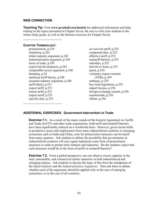 WEB CONNECTION 
Teaching Tip: Visit www.prenhall.com/daniels for additional information and links 
relating to the topics presented in Chapter Seven. Be sure to refer your students to the 
online study guide, as well as the Internet exercises for Chapter Seven. 
_________________________ 
CHAPTER TERMINOLOGY: 
protectionism, p.239 
retaliation, p.241 
infant-industry argument, p.242 
industrialization argument, p.244 
terms of trade, p.245 
export-led development, p.245 
comparable access argument, p.246 
dumping, p.24 
optimum-tariff theory, p.248 
essential industry argument, p.248 
tariff (duty), p.251 
export tariff, p.251 
transit tariff, p.251 
import tariff, p.251 
specific duty, p.252 
ad valorem tariff, p.252 
compound duty, p.252 
effective tariff, p.252 
nontariff barriers, p.253 
subsidies, p.253 
tied aid or loans, p.253 
quota, p.254 
voluntary export restraint 
(VER), p.254 
embargo, p.255 
buy local legislation, p.255 
import license, p.256 
foreign exchange control, p.256 
countertrade, p.256 
offsets, p.256 
_________________________ 
ADDITIONAL EXERCISES: Government Intervention in Trade 
Exercise 7.1. As a result of the many rounds of the General Agreement on Tariffs 
and Trade (GATT) and other trade negotiations, both tariff and nontariff barriers 
have been significantly reduced on a worldwide basis. However, given recent shifts 
in productive assets and employment from many industrialized countries to emerging 
economies such as India and China, cries for protectionist measures can be heard 
from many quarters. Ask students to debate the possibility that governments in 
industrialized countries will once again implement some form of protectionist 
measures in order to protect their markets and industries. Do the students expect that 
such measures would be in the form of tariffs or nontariff barriers? 
Exercise 7.2. From a global perspective one can observe excess capacity in the 
steel, automobile, and commercial airline industries in both industrialized and 
emerging nations. Ask students to discuss the logic of this from the standpoints of 
the Infant-Industry and the Industrialization Arguments. Then ask them to debate 
whether each of the arguments should be applied only in the case of emerging 
economies, or in the case of all countries. 
83 
 