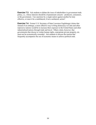 Exercise 7.3. Ask students to debate the issue of stakeholders in government trade 
policy, i.e., whose interests should be of paramount concern—producers, consumers, 
or the government. Can sanctions by a single nation against another be truly 
effective, or must it be a multilateral, if not a unilateral, action? 
Exercise 7.4. Former U.S. Secretary of State Lawrence Eagleburger claims that 
instead of an embargo, a more effective way to bring democracy to Cuba and other 
repressive nations would be to increase their exposure to the United States and other 
industrialized nations through trade and travel. Others claim, however, that 
governments that choose to violate human rights, expropriate private property, etc. 
must not be economically rewarded. Ask students to discuss the tension that 
frequently accompanies the use of economic means to achieve political ends. 
84 
