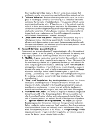 known as tied aid or tied loans. In this way some donor products that 
might otherwise be noncompetitive may find limited international markets. 
3. Customs Valuation. Because of the temptation to declare a low invoice 
price in order to pay a lower ad valorem tariff, it is sometimes difficult to 
determine the true value of traded products. First, customs officials should 
use the declared invoice price. If there is none, or if the authenticity of the 
value is in doubt, then customs agents may assess the shipment on the basis 
of the value of identical (preferable) or similar (acceptable) goods arriving 
at about the same time. Further, because countries often impose different 
import barriers on products sourced from different countries, customs 
officials must also determine a product’s true origin. 
4. Other Direct Price Influences. Other means that countries may use to 
affect prices include establishing special fees for consular and customs 
clearance and documentation, requirements that customs deposits be made 
in advance of shipment, and minimum price levels at which products can be 
sold after they receive customs clearance. 
C. Nontariff Barriers: Quantity Controls 
Governments use a variety of nontariff barriers to directly affect the quantity of 
imports and exports. When the quantity of imports is limited, the resulting shift 
in the supply curve means that the equilibrium price will then be higher. 
1. Quotas. A quota represents a numerical limit on the quantity of a product 
that may be imported or exported in a given period of time. (Because of the 
increase in the equilibrium price, quotas may increase per unit revenues for 
firms that participate in the market.) Voluntary export restraints (VERs) 
are negotiated limitations of exports from one country to another and, as in 
the case of a quota, may result in higher prices to customers. An embargo 
represents an outright ban on imports from or exports to a particular 
country. (A commodity cartel seeks higher, more stable prices for its goods 
by assigning production quotas to individual countries and thus limiting 
overall output.) 
2. “Buy Local” Legislation. Buy local legislation represents laws that are 
intended to favor the purchase of domestically sourced products over 
imported products, particularly with respect to government procurement. 
Local content requirements, i.e., costs incurred within the local country 
(usually measured as a percentage of total costs), fall within this category. 
3. Standards and Labels. The professed purpose of standards is to protect 
the safety or health of the domestic population. However, countries may 
also devise classification, labeling, and testing standards that facilitate the 
sale of domestic products but obstruct the sale of foreign-sourced products. 
4. Specific Permission Requirements. An import (and export) 
license requires that firms secure permission from government authorities 
before conducting trade transactions. Such procedures directly restrict trade 
when permission is denied and indirectly restrict trade because of the cost, 
time, and uncertainty involved in the process. A foreign exchange control 
requires an importer of a given product to apply to a government agency to 
secure the foreign currency to pay for the product. 
79 
 