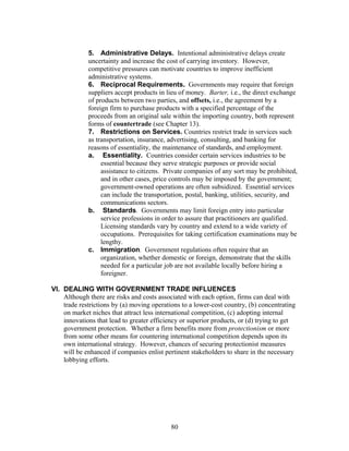 5. Administrative Delays. Intentional administrative delays create 
uncertainty and increase the cost of carrying inventory. However, 
competitive pressures can motivate countries to improve inefficient 
administrative systems. 
6. Reciprocal Requirements. Governments may require that foreign 
suppliers accept products in lieu of money. Barter, i.e., the direct exchange 
of products between two parties, and offsets, i.e., the agreement by a 
foreign firm to purchase products with a specified percentage of the 
proceeds from an original sale within the importing country, both represent 
forms of countertrade (see Chapter 13). 
7. Restrictions on Services. Countries restrict trade in services such 
as transportation, insurance, advertising, consulting, and banking for 
reasons of essentiality, the maintenance of standards, and employment. 
a. Essentiality. Countries consider certain services industries to be 
essential because they serve strategic purposes or provide social 
assistance to citizens. Private companies of any sort may be prohibited, 
and in other cases, price controls may be imposed by the government; 
government-owned operations are often subsidized. Essential services 
can include the transportation, postal, banking, utilities, security, and 
communications sectors. 
b. Standards. Governments may limit foreign entry into particular 
service professions in order to assure that practitioners are qualified. 
Licensing standards vary by country and extend to a wide variety of 
occupations. Prerequisites for taking certification examinations may be 
lengthy. 
c. Immigration. Government regulations often require that an 
organization, whether domestic or foreign, demonstrate that the skills 
needed for a particular job are not available locally before hiring a 
foreigner. 
VI. DEALING WITH GOVERNMENT TRADE INFLUENCES 
Although there are risks and costs associated with each option, firms can deal with 
trade restrictions by (a) moving operations to a lower-cost country, (b) concentrating 
on market niches that attract less international competition, (c) adopting internal 
innovations that lead to greater efficiency or superior products, or (d) trying to get 
government protection. Whether a firm benefits more from protectionism or more 
from some other means for countering international competition depends upon its 
own international strategy. However, chances of securing protectionist measures 
will be enhanced if companies enlist pertinent stakeholders to share in the necessary 
lobbying efforts. 
80 
 