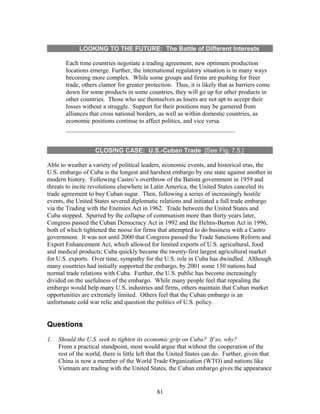 LOOKING TO THE FUTURE: The Battle of Different Interests 
Each time countries negotiate a trading agreement, new optimum production 
locations emerge. Further, the international regulatory situation is in many ways 
becoming more complex. While some groups and firms are pushing for freer 
trade, others clamor for greater protection. Thus, it is likely that as barriers come 
down for some products in some countries, they will go up for other products in 
other countries. Those who see themselves as losers are not apt to accept their 
losses without a struggle. Support for their positions may be garnered from 
alliances that cross national borders, as well as within domestic countries, as 
economic positions continue to affect politics, and vice versa. 
CLOSING CASE: U.S.-Cuban Trade [See Fig. 7.5.] 
Able to weather a variety of political leaders, economic events, and historical eras, the 
U.S. embargo of Cuba is the longest and harshest embargo by one state against another in 
modern history. Following Castro’s overthrow of the Batista government in 1959 and 
threats to incite revolutions elsewhere in Latin America, the United States canceled its 
trade agreement to buy Cuban sugar. Then, following a series of increasingly hostile 
events, the United States severed diplomatic relations and initiated a full trade embargo 
via the Trading with the Enemies Act in 1962. Trade between the United States and 
Cuba stopped. Spurred by the collapse of communism more than thirty years later, 
Congress passed the Cuban Democracy Act in 1992 and the Helms-Burton Act in 1996, 
both of which tightened the noose for firms that attempted to do business with a Castro 
government. It was not until 2000 that Congress passed the Trade Sanctions Reform and 
Export Enhancement Act, which allowed for limited exports of U.S. agricultural, food 
and medical products; Cuba quickly became the twenty-first largest agricultural market 
for U.S. exports. Over time, sympathy for the U.S. role in Cuba has dwindled. Although 
many countries had initially supported the embargo, by 2001 some 150 nations had 
normal trade relations with Cuba. Further, the U.S. public has become increasingly 
divided on the usefulness of the embargo. While many people feel that repealing the 
embargo would help many U.S. industries and firms, others maintain that Cuban market 
opportunities are extremely limited. Others feel that the Cuban embargo is an 
unfortunate cold war relic and question the politics of U.S. policy. 
Questions 
1. Should the U.S. seek to tighten its economic grip on Cuba? If so, why? 
From a practical standpoint, most would argue that without the cooperation of the 
rest of the world, there is little left that the United States can do. Further, given that 
China is now a member of the World Trade Organization (WTO) and nations like 
Vietnam are trading with the United States, the Cuban embargo gives the appearance 
81 
 