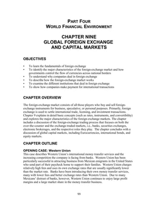 PART FOUR 
WORLD FINANCIAL ENVIRONMENT 
CHAPTER NINE 
GLOBAL FOREIGN EXCHANGE 
AND CAPITAL MARKETS 
OBJECTIVES 
• To learn the fundamentals of foreign exchange 
• To identify the major characteristics of the foreign-exchange market and how 
governments control the flow of currencies across national borders 
• To understand why companies deal in foreign exchange 
• To describe how the foreign-exchange market works 
• To examine the different institutions that deal in foreign exchange 
• To show how companies make payment for international transactions 
CHAPTER OVERVIEW 
The foreign-exchange market consists of all those players who buy and sell foreign-exchange 
instruments for business, speculative, or personal purposes. Primarily, foreign 
exchange is used to settle international trade, licensing, and investment transactions. 
Chapter 9 explains in detail basic concepts (such as rates, instruments, and convertibility) 
and explores the major characteristics of the foreign-exchange markets. The chapter 
includes a discussion of the foreign-exchange trading process that focuses on both the 
over-the-counter and the exchange-traded markets, i.e., banks, securities exchanges, 
electronic brokerages, and the respective roles they play. The chapter concludes with a 
discussion of global capital markets, including Eurocurrencies, international bonds, and 
equity markets. 
CHAPTER OUTLINE 
OPENING CASE: Western Union 
This case describes Western Union’s international money transfer services and the 
increasing competition the company is facing from banks. Western Union has been 
particularly successful in attracting business from Mexican emigrants in the United States 
who send part of their paycheck home to support their families. Western Union charges 
relatively high fees and uses its own exchange rates that are usually significantly lower 
than the market rate. Banks have been introducing their own money transfer services, 
many with lower fees and better exchange rates than Western Union. Due to many 
Mexicans’ distrust of banks, however, Western Union continues to enjoy large profit 
margins and a large market share in the money transfer business. 
99 
 
