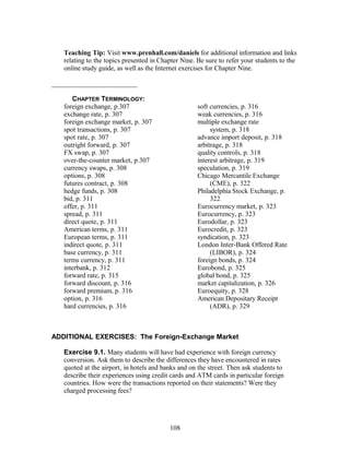 Teaching Tip: Visit www.prenhall.com/daniels for additional information and links 
relating to the topics presented in Chapter Nine. Be sure to refer your students to the 
online study guide, as well as the Internet exercises for Chapter Nine. 
_________________________ 
CHAPTER TERMINOLOGY: 
foreign exchange, p.307 
exchange rate, p. 307 
foreign exchange market, p. 307 
spot transactions, p. 307 
spot rate, p. 307 
outright forward, p. 307 
FX swap, p. 307 
over-the-counter market, p.307 
currency swaps, p. 308 
options, p. 308 
futures contract, p. 308 
hedge funds, p. 308 
bid, p. 311 
offer, p. 311 
spread, p. 311 
direct quote, p. 311 
American terms, p. 311 
European terms, p. 311 
indirect quote, p. 311 
base currency, p. 311 
terms currency, p. 311 
interbank, p. 312 
forward rate, p. 315 
forward discount, p. 316 
forward premium, p. 316 
option, p. 316 
hard currencies, p. 316 
soft currencies, p. 316 
weak currencies, p. 316 
multiple exchange rate 
system, p. 318 
advance import deposit, p. 318 
arbitrage, p. 318 
quality controls, p. 318 
interest arbitrage, p. 319 
speculation, p. 319 
Chicago Mercantile Exchange 
(CME), p. 322 
Philadelphia Stock Exchange, p. 
322 
Eurocurrency market, p. 323 
Eurocurrency, p. 323 
Eurodollar, p. 323 
Eurocredit, p. 323 
syndication, p. 323 
London Inter-Bank Offered Rate 
(LIBOR), p. 324 
foreign bonds, p. 324 
Eurobond, p. 325 
global bond, p. 325 
market capitalization, p. 326 
Euroequity, p. 328 
American Depositary Receipt 
(ADR), p. 329 
ADDITIONAL EXERCISES: The Foreign-Exchange Market 
Exercise 9.1. Many students will have had experience with foreign currency 
conversion. Ask them to describe the differences they have encountered in rates 
quoted at the airport, in hotels and banks and on the street. Then ask students to 
describe their experiences using credit cards and ATM cards in particular foreign 
countries. How were the transactions reported on their statements? Were they 
charged processing fees? 
108 
 
