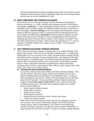 the government limits the amount of foreign currency that can be used for a given 
transaction. Such currency controls significantly add to the cost of doing business 
and can serve as serious impediments to trade. 
IV. HOW COMPANIES USE FOREIGN EXCHANGE 
The most obvious use of foreign exchange is for the settlement of international 
business transactions, i.e., trade, licensing, and investment activities. Profit-seekers 
may engage in arbitrage, i.e., they may purchase foreign currency on one market for 
immediate resale on another market (in a different country) in order to profit from a 
price discrepancy. Interest arbitrage involves investing in debt instruments (such as 
bonds) in different countries in order to maximize profits by capturing interest-rate 
and exchange-rate differentials. Speculation involves buying (or selling) a currency 
based on the expectation it will gain (or lose) in strength against other currencies. 
Although speculation offers the chance to profit, it also contains an element of risk. 
The Parker Discretionary FX Index, which measures the performance of 17 currency 
managers worldwide, finished with a negative return in 2004—the first negative 
return in 19 years. 
V. THE FOREIGN-EXCHANGE TRADING PROCESS 
When a firm needs foreign exchange, it typically goes to its commercial bank. If the 
bank is large enough, it may have its own foreign-exchange traders. A smaller bank, 
dealing either on its own account or for a client, can trade foreign exchange directly 
with another bank or through a foreign exchange broker, who matches the best bid 
and offer quotes of interbank traders. The Bank for International Settlements (BIS) 
based in Basel, Switzerland (effectively the central banks’ central bank), estimates 
there are about 1,200 dealer institutions worldwide that comprise the foreign-exchange 
market. Of these, approximately 100 to 200 are market markers and, of this 
group, only a select few are major players. 
A. Commercial and Investment Banks 
At one time, only big money center banks could deal in foreign exchange. Now, 
with the advent of electronic trading, smaller regional banks can hook up to 
Reuters and Bloomberg and deal directly in the interbank market. In spite of 
these developments, the greatest volume of foreign-exchange activity still takes 
place with the big banks. Commercial banks and other financial institutions 
comprise the over-the-counter market (OTC). This is where most foreign-exchange 
activity occurs. Top banks in the interbank market are so ranked 
because of their abilities to: 
• trade in specific market locations 
• handle major currencies 
• engage in cross-trades 
• deal in specific currencies 
• handle derivatives (forwards, options, futures, and swaps) 
• conduct key market research. 
Other factors often mentioned are market share by size and region, advisory 
services, price, quote speed, credit rating, liquidity, back office/settlement, 
strategic advice, trade recommendations, out-of-hours service/night desk, 
systems technology, innovation, risk appraisal, and e-commerce capabilities. A 
large firm may use more than one bank to conduct its foreign-exchange dealings, 
103 
 