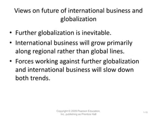 Views on future of international business and
globalization
• Further globalization is inevitable.
• International business will grow primarily
along regional rather than global lines.
• Forces working against further globalization
and international business will slow down
both trends.
Copyright © 2009 Pearson Education,
Inc. publishing as Prentice Hall
1-10
 