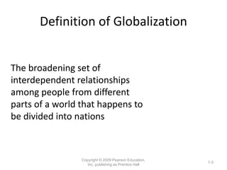 Definition of Globalization
Copyright © 2009 Pearson Education,
Inc. publishing as Prentice Hall
1-3
The broadening set of
interdependent relationships
among people from different
parts of a world that happens to
be divided into nations
 