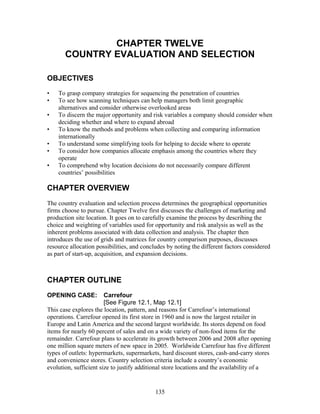 CHAPTER TWELVE 
COUNTRY EVALUATION AND SELECTION 
OBJECTIVES 
• To grasp company strategies for sequencing the penetration of countries 
• To see how scanning techniques can help managers both limit geographic 
alternatives and consider otherwise overlooked areas 
• To discern the major opportunity and risk variables a company should consider when 
deciding whether and where to expand abroad 
• To know the methods and problems when collecting and comparing information 
internationally 
• To understand some simplifying tools for helping to decide where to operate 
• To consider how companies allocate emphasis among the countries where they 
operate 
• To comprehend why location decisions do not necessarily compare different 
countries’ possibilities 
CHAPTER OVERVIEW 
The country evaluation and selection process determines the geographical opportunities 
firms choose to pursue. Chapter Twelve first discusses the challenges of marketing and 
production site location. It goes on to carefully examine the process by describing the 
choice and weighting of variables used for opportunity and risk analysis as well as the 
inherent problems associated with data collection and analysis. The chapter then 
introduces the use of grids and matrices for country comparison purposes, discusses 
resource allocation possibilities, and concludes by noting the different factors considered 
as part of start-up, acquisition, and expansion decisions. 
CHAPTER OUTLINE 
OPENING CASE: Carrefour 
[See Figure 12.1, Map 12.1] 
This case explores the location, pattern, and reasons for Carrefour’s international 
operations. Carrefour opened its first store in 1960 and is now the largest retailer in 
Europe and Latin America and the second largest worldwide. Its stores depend on food 
items for nearly 60 percent of sales and on a wide variety of non-food items for the 
remainder. Carrefour plans to accelerate its growth between 2006 and 2008 after opening 
one million square meters of new space in 2005. Worldwide Carrefour has five different 
types of outlets: hypermarkets, supermarkets, hard discount stores, cash-and-carry stores 
and convenience stores. Country selection criteria include a country’s economic 
evolution, sufficient size to justify additional store locations and the availability of a 
135 
 