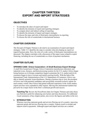 CHAPTER THIRTEEN 
EXPORT AND IMPORT STRATEGIES 
OBJECTIVES 
• To introduce the ideas of export and import 
• To identify the elements of export and exporting strategies 
• To compare direct and indirect selling of exporting 
• To identify the elements of import and import strategies 
• To discuss the types and roles of third-party intermediaries in exporting 
• To discuss the role of countertrade in international business 
CHAPTER OVERVIEW 
The first part of Chapter Thirteen is devoted to an examination of export and import 
strategies. Table 13.1 identifies the steps to consider when developing an export (or 
import) business plan. Next, the roles of a wide variety of third-party intermediaries are 
discussed. The chapter concludes with a discussion of the major issues related to export 
financing, including the use of countertrade as a form of payment mechanism. 
CHAPTER OUTLINE 
OPENING CASE: Grieve Corporation—A Small Business Export Strategy 
A small firm located near Chicago, Grieve Corporation manufactures laboratory and 
industrial ovens, furnaces, and heat processing systems for the U.S. market. Grieve began 
losing business as (i) foreign competitors began to penetrate the U.S. market and (ii) its 
customers began to move overseas and started sourcing locally. With the help of the 
International Trade Administration of the U.S. Department of Commerce, Grieve was 
able to identify potential Asian distributors. During a business trip to Asia, the president 
of Grieve met with potential candidates and successfully recruited exclusive agents for 
each country visited. Once Grieve had gained sufficient experience in the Asian market, 
export activities were expanded to other regions. Moving into international markets has 
proved to be a major factor in the firm’s continued growth and success. 
Teaching Tip: Review the PowerPoint slides for Chapter Thirteen and select those 
you find most useful for enhancing your lecture and class discussion. For additional 
visual summaries of key chapter points, also review the figures and tables in the text. 
I. INTRODUCTION 
Whereas exporting represent goods and services flowing out of a country, importing 
represent goods and services flowing into a country. Exports result in receipts and 
imports result in payments. Although export and import activities are a natural 
148 
 