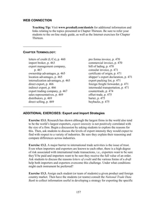 WEB CONNECTION 
Teaching Tip: Visit www.prenhall.com/daniels for additional information and 
links relating to the topics presented in Chapter Thirteen. Be sure to refer your 
students to the on-line study guide, as well as the Internet exercises for Chapter 
Thirteen. 
_________________________ 
CHAPTER TERMINOLOGY: 
letters of credit (L/Cs), p. 460 
import broker, p. 463 
export management company, 
p. 467 
ownership advantages, p. 465 
location advantages, p. 465 
internalization advantages, p. 465 
direct export, p. 466 
indirect export, p. 466 
export trading company, p. 467 
sales representatives, p. 469 
distributors, p. 469 
direct selling, p. 469 
pro forma invoice, p. 470 
commercial invoice, p. 470 
bill of lading, p. 470 
consular invoice, p. 471 
certificate of origin, p. 471 
shipper’s export declaration, p. 471 
export packing list, p. 471 
foreign freight forwarder, p. 471 
intermodal transportation, p. 471 
countertrade, p. 474 
offset trade, p. 475 
barter, p. 475 
buybacks, p. 475 
_________________________ 
ADDITIONAL EXERCISES: Export and Import Strategies 
Exercise 13.1. Research has shown although the largest firms in the world also tend 
to be the world’s largest exporters, export intensity is not positively correlated with 
the size of a firm. Begin a discussion by asking students to explore the reasons for 
this. Then, ask students to discuss the levels of export intensity they would expect to 
find with respect to a variety of industries. Be sure they explain their reasoning and 
compare differences across industries. 
Exercise 13.2. A major barrier to international trade activities is the issue of trust. 
Even when importers and exporters are known to each other, there is a high degree 
of risk associated with international trade transactions, i.e., exporters want to be sure 
they’ll be paid and importers want to be sure they receive the full value of an order. 
Ask students to discuss the reasons letters of credit and the various forms of a draft 
help both importers and exporters overcome this challenge. Under what conditions 
might each instrument be preferred? 
Exercise 13.3. Assign each student (or team of students) a given product and foreign 
country market. Then have the students (or teams) consult the National Trade Data 
Bank to collect information useful in developing a strategy for exporting the specific 
157 
 