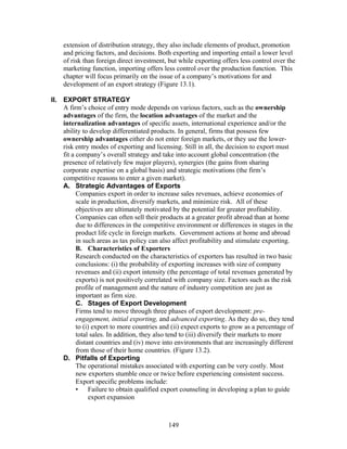 extension of distribution strategy, they also include elements of product, promotion 
and pricing factors, and decisions. Both exporting and importing entail a lower level 
of risk than foreign direct investment, but while exporting offers less control over the 
marketing function, importing offers less control over the production function. This 
chapter will focus primarily on the issue of a company’s motivations for and 
development of an export strategy (Figure 13.1). 
II. EXPORT STRATEGY 
A firm’s choice of entry mode depends on various factors, such as the ownership 
advantages of the firm, the location advantages of the market and the 
internalization advantages of specific assets, international experience and/or the 
ability to develop differentiated products. In general, firms that possess few 
ownership advantages either do not enter foreign markets, or they use the lower-risk 
entry modes of exporting and licensing. Still in all, the decision to export must 
fit a company’s overall strategy and take into account global concentration (the 
presence of relatively few major players), synergies (the gains from sharing 
corporate expertise on a global basis) and strategic motivations (the firm’s 
competitive reasons to enter a given market). 
A. Strategic Advantages of Exports 
Companies export in order to increase sales revenues, achieve economies of 
scale in production, diversify markets, and minimize risk. All of these 
objectives are ultimately motivated by the potential for greater profitability. 
Companies can often sell their products at a greater profit abroad than at home 
due to differences in the competitive environment or differences in stages in the 
product life cycle in foreign markets. Government actions at home and abroad 
in such areas as tax policy can also affect profitability and stimulate exporting. 
B. Characteristics of Exporters 
Research conducted on the characteristics of exporters has resulted in two basic 
conclusions: (i) the probability of exporting increases with size of company 
revenues and (ii) export intensity (the percentage of total revenues generated by 
exports) is not positively correlated with company size. Factors such as the risk 
profile of management and the nature of industry competition are just as 
important as firm size. 
C. Stages of Export Development 
Firms tend to move through three phases of export development: pre-engagement, 
initial exporting, and advanced exporting. As they do so, they tend 
to (i) export to more countries and (ii) expect exports to grow as a percentage of 
total sales. In addition, they also tend to (iii) diversify their markets to more 
distant countries and (iv) move into environments that are increasingly different 
from those of their home countries. (Figure 13.2). 
D. Pitfalls of Exporting 
The operational mistakes associated with exporting can be very costly. Most 
new exporters stumble once or twice before experiencing consistent success. 
Export specific problems include: 
• Failure to obtain qualified export counseling in developing a plan to guide 
export expansion 
149 
 