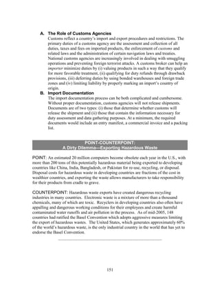 A. The Role of Customs Agencies 
Customs reflect a country’s import and export procedures and restrictions. The 
primary duties of a customs agency are the assessment and collection of all 
duties, taxes and fees on imported products, the enforcement of customs and 
related laws and the administration of certain navigation laws and treaties. 
National customs agencies are increasingly involved in dealing with smuggling 
operations and preventing foreign terrorist attacks. A customs broker can help an 
importer minimize duties by (i) valuing products in such a way that they qualify 
for more favorable treatment, (ii) qualifying for duty refunds through drawback 
provisions, (iii) deferring duties by using bonded warehouses and foreign trade 
zones and (iv) limiting liability by properly marking an import’s country of 
origin. 
B. Import Documentation 
The import documentation process can be both complicated and cumbersome. 
Without proper documentation, customs agencies will not release shipments. 
Documents are of two types: (i) those that determine whether customs will 
release the shipment and (ii) those that contain the information necessary for 
duty assessment and data gathering purposes. At a minimum, the required 
documents would include an entry manifest, a commercial invoice and a packing 
list. 
POINT-COUNTERPOINT: 
A Dirty Dilemma—Exporting Hazardous Waste 
POINT: An estimated 20 million computers become obsolete each year in the U.S., with 
more than 200 tons of this potentially hazardous material being exported to developing 
countries like China, India, Bangladesh, or Pakistan for re-use, recycling, or disposal. 
Disposal costs for hazardous waste in developing countries are fractions of the cost in 
wealthier countries, and exporting the waste allows manufacturers to take responsibility 
for their products from cradle to grave. 
COUNTERPOINT: Hazardous waste exports have created dangerous recycling 
industries in many countries. Electronic waste is a mixture of more than a thousand 
chemicals, many of which are toxic. Recyclers in developing countries also often have 
appalling and dangerous working conditions for their employees and create harmful 
contaminated water runoffs and air pollution in the process. As of mid-2005, 148 
countries had ratified the Basel Convention which adopts aggressive measures limiting 
the export of hazardous wastes. The United States, which generates approximately 60% 
of the world’s hazardous waste, is the only industrial country in the world that has yet to 
endorse the Basel Convention. 
151 
 