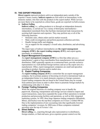IV. THE EXPORT PROCESS 
Direct exports represent products sold to an independent party outside of the 
exporter’s home country; indirect exports are first sold to an intermediary in the 
domestic market, who then sells the products in the export market. While services 
are more likely to be exported on a direct basis, goods are exported via both avenues. 
A. Indirect Selling 
Indirect selling, i.e., selling products to or through an independent domestic 
intermediary, is carried out via a variety of third-party intermediaries-- 
independent (unrelated) firms that facilitate international trade transactions by 
assisting both importers and exporters. They may perform any or all of the 
following functions: 
• Stimulate sales, obtain orders and do market research. 
• Make credit investigations and perform payment-collection activities. 
• Handle foreign traffic and shipping. 
• Act as support for the company’s overall sales, distribution, and advertising 
staff. 
The major types of indirect intermediaries are the export management 
company (EMC), the export trading company (ETC), and export agents, 
merchants, or remarketers. 
B. Export Management Companies 
An export management company [EMC] is a firm that either acts as a 
manufacturer’s agent or buys merchandise from manufacturers for international 
distribution. EMCs generally operate on a contractual basis, provide exclusive 
representation in a well-defined foreign territory and act as the export arm of a 
manufacturer. Often, export management companies are small and specialize 
according to product, function and/or market area. 
C. Export Trading Companies 
An export trading company [ETC] is somewhat like an export management 
company, but its primary purpose in becoming involved in international trade as 
an independent broker is to match domestic exporters to foreign customers. 
Export trading companies that are based in the United States may be exempt 
from antitrust provisions in order to allow them to penetrate foreign markets by 
collaborating with other U.S. firms. 
D. Foreign Trading Companies 
While the original functions of a trading company were to handle the 
paperwork, financing, transportation and storage services related to import and 
export transactions, many have expanded the scope of their operations to include 
production and processing facilities and operations, as well as fully integrated 
marketing systems. In 1995, three large Japanese trading companies (Mitsubishi, 
Mitsui, and Itochu) were the top three companies on Fortune’s Global 500 list. 
Due to the implementation of new accounting rules that significantly lowered 
trading companies’ revenues, by 2004 none of these companies remained 
anywhere near the top of Fortune’s list. 
E. Direct Selling 
Direct selling, i.e., exporting through sales representatives to distributors, 
foreign retailers, or final end users, gives exporters greater control over the 
152 
 