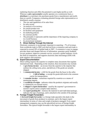 marketing function and offers the potential to earn higher profits as well. 
Whereas a sales representative usually operates on a commission basis, a 
distributor is a merchant who purchases goods from a manufacturer and resells 
them at a profit. Companies evaluating potential foreign sales representatives or 
distributors usually examine: 
• The size and capabilities of its sales force 
• Its sales record 
• An analysis of its territory 
• Its current product mix 
• Its facilities and equipment 
• Its marketing policies 
• Its customer profile 
• The principles it represents and the importance of the inquiring company to 
its overall business 
• Its promotional strategies 
F. Direct Selling Through the Internet 
Electronic commerce is increasingly important in exporting—7% of revenues 
from worldwide trade in 2002 were derived from e-commerce and such trade is 
expected to exceed 20% of global trade in 2007. E-commerce is easy to engage, 
provides faster and cheaper delivery of information, generates quick feedback 
on new products, improves customer service, accesses a global audience, levels 
the field of competition, and supports electronic data interchange (EDI) with 
both suppliers and customers. 
G. Export Documentation 
Direct selling requires the exporter to complete many documents that regulate 
international trade. Depending on the situation, these documents may include: 
• A pro forma invoice—an invoice from the exporter to the importer that 
outlines the selling terms, price, and delivery if the goods are actually 
shipped. 
• A commercial invoice—a bill for the goods from the buyer to the seller. 
• A bill of lading—a receipt for goods delivered to the common 
carrier for transportation. 
• A consular invoice—sometimes required by countries as a means of 
monitoring imports. 
• A certificate of origin—indicates where the products originate and usually 
is validated by an external source. 
• A shipper’s export declaration—used by the exporter’s government to 
monitor exports and to compile trade statistics. 
• An export packing list—itemizes the material in each individual package, 
indicates the type of package, and is attached to the outside of the package. 
H. Foreign Freight Forwarders 
A forward freight forwarder is a foreign trade specialist who deals in the 
movement of goods from producer to customer, and is the largest export 
intermediary in terms of value and weight of products managed. Even export 
management companies may use the specialized services of foreign freight 
forwarders. The typical freight forwarder is the largest export intermediary in 
153 
 