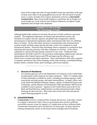 terms of the weight and value of cargo handled. Some may specialize in the type 
of mode used, others in the geographical area served. The movement of goods 
across a variety of modes from origin to destination is known as intermodal 
transportation. Three recent trends leading to a preference for air freight over 
ocean freight are: (i) the need for more frequent shipments, (ii) lighter-weight 
shipments and (iii) high-value shipments. 
LOOKING TO THE FUTURE: 
The Technology of Trade 
Although global trade continues to increase, the process of trade continues to get more 
complex. The heightened importance of national and international security, the 
formation of complex national, regional, and global trade arrangements, and the 
increasing list of international regulations makes international trade more of a challenge 
than ever before. On the other hand, advances in transportation and communications 
systems steadily facilitate export growth and make it easier for companies to reach 
international markets. Electronic data interchange allows companies to synchronize their 
importing and exporting activities with other companies in real time. It also allows 
companies to connect with their foreign customers in new ways. Traditional trade 
intermediaries like EMCs and ETCs are growing in technological sophistication, and new 
intermediaries like Federal Express and UPS are improving the efficiency and 
effectiveness of export and import operations. These intermediaries often allow exporters 
to integrate mechanisms like online shopping, online order tracking, consolidated billing, 
product returns, warranty claims, parts exchanges, and reverse logistics. 
I. Sources of Assistance 
Government agencies such as the Department of Commerce in the United States 
are particularly useful resources for export assistance. Table 13.2 outlines types 
of trade information available by source, including government agencies, trade 
associations and trade groups, and export intermediaries. In Japan, offices such 
as the Small and Medium Enterprise Agency, Agency of Industrial Science and 
Technology, and the Ministry of International Trade and Industry (MITI) all are 
available to assist exporters. Agencies in the United States such as the Ex-Im 
Bank and Small Business Administration can help international traders obtain 
financing for their activities. Most states and several cities fund and operate 
export financing programs as well. 
V. COUNTERTRADE 
Countertrade involves a reciprocal flow of goods and services. It provides a means 
to complete a transaction when a firm (or government) does not have sufficient 
convertible currency to pay for imports, or it simply does not have sufficient funds. 
Countertrade transactions can be divided into two basic types: (i) barter (based on 
clearing arrangements used to avoid money-based exchange) and (ii) buybacks, 
154 
 