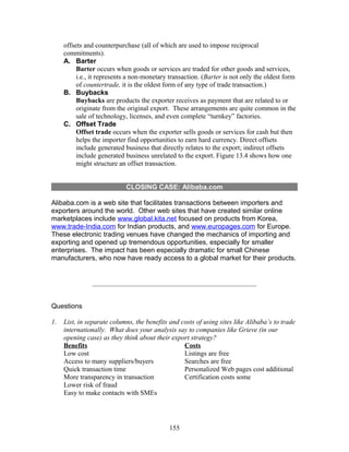 offsets and counterpurchase (all of which are used to impose reciprocal 
commitments). 
A. Barter 
Barter occurs when goods or services are traded for other goods and services, 
i.e., it represents a non-monetary transaction. (Barter is not only the oldest form 
of countertrade, it is the oldest form of any type of trade transaction.) 
B. Buybacks 
Buybacks are products the exporter receives as payment that are related to or 
originate from the original export. These arrangements are quite common in the 
sale of technology, licenses, and even complete “turnkey” factories. 
C. Offset Trade 
Offset trade occurs when the exporter sells goods or services for cash but then 
helps the importer find opportunities to earn hard currency. Direct offsets 
include generated business that directly relates to the export; indirect offsets 
include generated business unrelated to the export. Figure 13.4 shows how one 
might structure an offset transaction. 
CLOSING CASE: Alibaba.com 
Alibaba.com is a web site that facilitates transactions between importers and 
exporters around the world. Other web sites that have created similar online 
marketplaces include www.global.kita.net focused on products from Korea, 
www.trade-India.com for Indian products, and www.europages.com for Europe. 
These electronic trading venues have changed the mechanics of importing and 
exporting and opened up tremendous opportunities, especially for smaller 
enterprises. The impact has been especially dramatic for small Chinese 
manufacturers, who now have ready access to a global market for their products. 
Questions 
1. List, in separate columns, the benefits and costs of using sites like Alibaba’s to trade 
internationally. What does your analysis say to companies like Grieve (in our 
opening case) as they think about their export strategy? 
Benefits 
Low cost 
Access to many suppliers/buyers 
Quick transaction time 
More transparency in transaction 
Lower risk of fraud 
Easy to make contacts with SMEs 
Costs 
Listings are free 
Searches are free 
Personalized Web pages cost additional 
Certification costs some 
155 
 