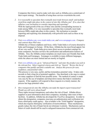 Companies like Grieve need to make web sites such as Alibaba.com a central part of 
their export strategy. The benefits of using these services overwhelm the costs. 
2. Is it reasonable to speculate that eventually most trade between small- and medium-sized 
firms might take place in the context of sites like Alibaba.com? If so, does that 
influence your inclination to consider importing and exporting? 
With the rapid growth of the use of these sites and the corresponding increase in 
trade among SMEs, it is very reasonable to speculate that eventually most trade 
between SMEs might take place in this context. My inclination to consider 
importing and exporting rises dramatically with powerful tools such as these at my 
disposal. 
3. Visit www.alibaba.com, www.trade-india.com, and www.europages.com. Compare 
and contrast these Web sites. 
Alibaba has a Chinese emphasis and focus, while Trade-India is of course directed to 
India and Europages to Europe. Of the three, Alibaba has the most broad appeal, but 
all are very useful. Trade-India gives more direct access to product catalogs for 
some companies, but does not have the certification and authentication features of 
Alibaba. Also, the Alibaba contact templates are much more user friendly than both 
Trade-India and Europages. Europages is available in many different languages, 
while the others are more limited and are mostly in English. 
4. Visit www.alibaba.com, go to “Advanced Search,” and enter the product you seek in 
the relevant box. Select required criteria and click on “Search.” Review the list of 
companies that qualify and find a suitable one. Analyze this process for ease, 
usefulness, and potential value. 
This process is very easy, useful, and has tremendous potential value. It takes only 
seconds to find a long list of potential suppliers. One drawback is the urge to contact 
too many suppliers to find the best possible terms. The method of contact is made 
very easy by the use of templates and drop-down menus that help to standardize 
requests. If the suppliers will respond to these requests in a timely manner, the 
process has huge potential value. 
5. How transparent do sites like Alibaba.com make the import-export transaction? 
Would you still worry about fraud? 
These sights increase transparency and reduce the risk of fraud. Alibaba allows 
suppliers to post information about their companies, including video tours of their 
facilities. In addition, Alibaba has developed the TrustPass designation. In order to 
obtain this designation, companies must pass an authentication and verification test 
from a third-party credit agency. Also available is the “Gold Supplier” designation, 
which also requires third party verification of trustworthiness. These mechanisms 
greatly reduce the risk of fraud, but do not eliminate it entirely. Mechanisms such as 
letters of credit should still be used to safeguard transactions from commercial risk. 
156 
 