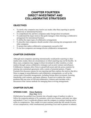 CHAPTER FOURTEEN 
DIRECT INVESTMENT AND 
COLLABORATIVE STRATEGIES 
OBJECTIVES 
• To clarify why companies may need to use modes other than exporting to operate 
effectively in international business 
• To comprehend why and how companies make foreign direct investments 
• To understand the major motives that guide managers when choosing a collaborative 
arrangement for international business 
• To define the major types of collaborative arrangements 
• To describe what companies should consider when entering into arrangements with 
other companies 
• To grasp what makes collaborative arrangements succeed or fail 
• To see how companies can manage diverse collaborative arrangements 
CHAPTER OVERVIEW 
Although most companies operating internationally would prefer exporting to other 
market entry modes, there are circumstances in which exporting may not be feasible. In 
these cases, companies may engage in direct investment in other countries, or enter 
markets through various collaborative strategies such as joint ventures and alliances. 
Collaborative strategies allow firms to spread both assets and risk across countries by 
entering into contractual agreements with a variety of potential partners. Chapter 
Fourteen first discusses reasons for not exporting and then explores the motives that drive 
firms to engage in noncollaborative and collaborative arrangements, as well as the 
various types of possible arrangements, including foreign direct investment, licensing, 
franchising, joint ventures, and equity alliances. It goes on to explore the various 
problems that may arise in FDI and collaborative ventures and concludes with a 
discussion of the various methods for managing these evolving arrangements. 
CHAPTER OUTLINE 
OPENING CASE: Cisco Systems 
[See Map 14.1] 
Globalization has pushed Cisco Systems into a broader range of markets in order to 
follow the expansion patterns of its customers, solicit new business, and study new ideas 
and products. Cisco’s worldwide alliances spur the company to continue learning and to 
refine its competencies. They enable it to meet customer needs that fall outside its areas 
of core competencies, while simultaneously permitting Cisco and its partners to enhance 
159 
 