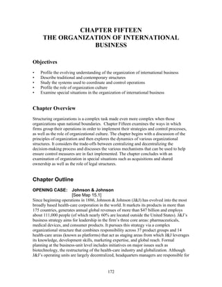 CHAPTER FIFTEEN 
THE ORGANIZATION OF INTERNATIONAL 
BUSINESS 
Objectives 
• Profile the evolving understanding of the organization of international business 
• Describe traditional and contemporary structures 
• Study the systems used to coordinate and control operations 
• Profile the role of organization culture 
• Examine special situations in the organization of international business 
Chapter Overview 
Structuring organizations is a complex task made even more complex when those 
organizations span national boundaries. Chapter Fifteen examines the ways in which 
firms group their operations in order to implement their strategies and control processes, 
as well as the role of organizational culture. The chapter begins with a discussion of the 
principles of organization and then explores the dynamics of various organizational 
structures. It considers the trade-offs between centralizing and decentralizing the 
decision-making process and discusses the various mechanisms that can be used to help 
ensure control measures are in fact implemented. The chapter concludes with an 
examination of organization in special situations such as acquisitions and shared 
ownership as well as the role of legal structures. 
Chapter Outline 
OPENING CASE: Johnson & Johnson 
[See Map 15.1] 
Since beginning operations in 1886, Johnson & Johnson (J&J) has evolved into the most 
broadly based health-care corporation in the world. It markets its products in more than 
175 countries, generates annual global revenues of more than $47 billion and employs 
about 111,000 people (of which nearly 60% are located outside the United States). J&J’s 
business strategy aims for leadership in the firm’s three core areas: pharmaceuticals, 
medical devices, and consumer products. It pursues this strategy via a complex 
organizational structure that combines responsibility across 37 product groups and 14 
health-care areas (known as platforms) that act as staging areas from which J&J leverages 
its knowledge, development skills, marketing expertise, and global reach. Formal 
planning at the business-unit level includes initiatives on major issues such as 
biotechnology, the restructuring of the health-care industry and globalization. Although 
J&J’s operating units are largely decentralized, headquarters managers are responsible for 
172 
 