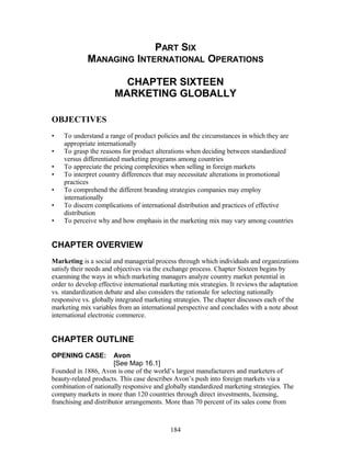 PART SIX 
MANAGING INTERNATIONAL OPERATIONS 
CHAPTER SIXTEEN 
MARKETING GLOBALLY 
OBJECTIVES 
• To understand a range of product policies and the circumstances in which they are 
appropriate internationally 
• To grasp the reasons for product alterations when deciding between standardized 
versus differentiated marketing programs among countries 
• To appreciate the pricing complexities when selling in foreign markets 
• To interpret country differences that may necessitate alterations in promotional 
practices 
• To comprehend the different branding strategies companies may employ 
internationally 
• To discern complications of international distribution and practices of effective 
distribution 
• To perceive why and how emphasis in the marketing mix may vary among countries 
CHAPTER OVERVIEW 
Marketing is a social and managerial process through which individuals and organizations 
satisfy their needs and objectives via the exchange process. Chapter Sixteen begins by 
examining the ways in which marketing managers analyze country market potential in 
order to develop effective international marketing mix strategies. It reviews the adaptation 
vs. standardization debate and also considers the rationale for selecting nationally 
responsive vs. globally integrated marketing strategies. The chapter discusses each of the 
marketing mix variables from an international perspective and concludes with a note about 
international electronic commerce. 
CHAPTER OUTLINE 
OPENING CASE: Avon 
[See Map 16.1] 
Founded in 1886, Avon is one of the world’s largest manufacturers and marketers of 
beauty-related products. This case describes Avon’s push into foreign markets via a 
combination of nationally responsive and globally standardized marketing strategies. The 
company markets in more than 120 countries through direct investments, licensing, 
franchising and distributor arrangements. More than 70 percent of its sales come from 
184 
 