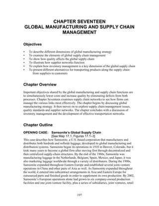 CHAPTER SEVENTEEN 
GLOBAL MANUFACTURING AND SUPPLY CHAIN 
MANAGEMENT 
Objectives 
• To describe different dimensions of global manufacturing strategy 
• To examine the elements of global supply chain management 
• To show how quality affects the global supply chain 
• To illustrate how supplier networks function 
• To explain how inventory management is a key dimension of the global supply chain 
• To present different alternatives for transporting products along the supply chain 
from suppliers to customers 
Chapter Overview 
Important objectives shared by the global manufacturing and supply chain functions are 
to simultaneously lower costs and increase quality by eliminating defects from both 
processes. Chapter Seventeen examines supply chain networks to see how firms can 
manage the various links most effectively. The chapter begins by discussing global 
manufacturing strategy. It then moves on to explore supply chain management issues, 
quality standards and supplier networks. The chapter concludes with a discussion of 
inventory management and the development of effective transportation networks. 
Chapter Outline 
OPENING CASE: Samsonite’s Global Supply Chain 
[See Map 17.1, Figures 17.1–3] 
This case describes how Samsonite, a U.S.-based corporation that manufactures and 
distributes both hardside and softside luggage, developed its global manufacturing and 
distribution systems. Samsonite began its operations in 1910 in Denver, Colorado, but it 
took many years to become a global firm after moving first through decentralized and 
then centralized supply-chain structures. By the end of the 1960s, Samsonite was 
manufacturing luggage in the Netherlands, Belgium, Spain, Mexico, and Japan; it was 
also marketing luggage worldwide through a variety of distributors. During the 1990s, 
Samsonite expanded throughout Eastern Europe and established several joint-venture 
operations in China and other parts of Asia as well. As Samsonite expanded throughout 
the world, it entered into subcontract arrangements in Asia and Eastern Europe for 
outsourced parts and finished goods in order to supplement its own production. By 2002, 
Samsonite’s European operations alone had grown to six company-owned production 
facilities and one joint-venture facility, plus a series of subsidiaries, joint ventures, retail 
197 
 