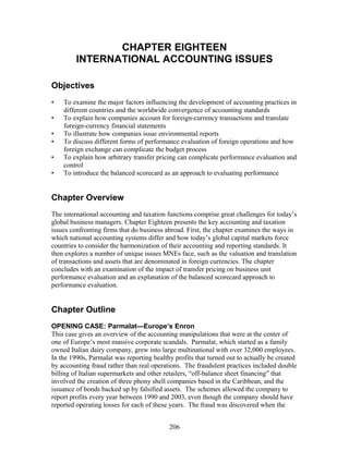 CHAPTER EIGHTEEN 
INTERNATIONAL ACCOUNTING ISSUES 
Objectives 
• To examine the major factors influencing the development of accounting practices in 
different countries and the worldwide convergence of accounting standards 
• To explain how companies account for foreign-currency transactions and translate 
foreign-currency financial statements 
• To illustrate how companies issue environmental reports 
• To discuss different forms of performance evaluation of foreign operations and how 
foreign exchange can complicate the budget process 
• To explain how arbitrary transfer pricing can complicate performance evaluation and 
control 
• To introduce the balanced scorecard as an approach to evaluating performance 
Chapter Overview 
The international accounting and taxation functions comprise great challenges for today’s 
global business managers. Chapter Eighteen presents the key accounting and taxation 
issues confronting firms that do business abroad. First, the chapter examines the ways in 
which national accounting systems differ and how today’s global capital markets force 
countries to consider the harmonization of their accounting and reporting standards. It 
then explores a number of unique issues MNEs face, such as the valuation and translation 
of transactions and assets that are denominated in foreign currencies. The chapter 
concludes with an examination of the impact of transfer pricing on business unit 
performance evaluation and an explanation of the balanced scorecard approach to 
performance evaluation. 
Chapter Outline 
OPENING CASE: Parmalat—Europe’s Enron 
This case gives an overview of the accounting manipulations that were at the center of 
one of Europe’s most massive corporate scandals. Parmalat, which started as a family 
owned Italian dairy company, grew into large multinational with over 32,000 employees. 
In the 1990s, Parmalat was reporting healthy profits that turned out to actually be created 
by accounting fraud rather than real operations. The fraudulent practices included double 
billing of Italian supermarkets and other retailers, “off-balance sheet financing” that 
involved the creation of three phony shell companies based in the Caribbean, and the 
issuance of bonds backed up by falsified assets. The schemes allowed the company to 
report profits every year between 1990 and 2003, even though the company should have 
reported operating losses for each of these years. The fraud was discovered when the 
206 
 