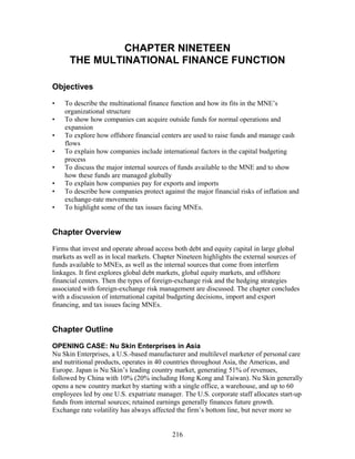 CHAPTER NINETEEN 
THE MULTINATIONAL FINANCE FUNCTION 
Objectives 
• To describe the multinational finance function and how its fits in the MNE’s 
organizational structure 
• To show how companies can acquire outside funds for normal operations and 
expansion 
• To explore how offshore financial centers are used to raise funds and manage cash 
flows 
• To explain how companies include international factors in the capital budgeting 
process 
• To discuss the major internal sources of funds available to the MNE and to show 
how these funds are managed globally 
• To explain how companies pay for exports and imports 
• To describe how companies protect against the major financial risks of inflation and 
exchange-rate movements 
• To highlight some of the tax issues facing MNEs. 
Chapter Overview 
Firms that invest and operate abroad access both debt and equity capital in large global 
markets as well as in local markets. Chapter Nineteen highlights the external sources of 
funds available to MNEs, as well as the internal sources that come from interfirm 
linkages. It first explores global debt markets, global equity markets, and offshore 
financial centers. Then the types of foreign-exchange risk and the hedging strategies 
associated with foreign-exchange risk management are discussed. The chapter concludes 
with a discussion of international capital budgeting decisions, import and export 
financing, and tax issues facing MNEs. 
Chapter Outline 
OPENING CASE: Nu Skin Enterprises in Asia 
Nu Skin Enterprises, a U.S.-based manufacturer and multilevel marketer of personal care 
and nutritional products, operates in 40 countries throughout Asia, the Americas, and 
Europe. Japan is Nu Skin’s leading country market, generating 51% of revenues, 
followed by China with 10% (20% including Hong Kong and Taiwan). Nu Skin generally 
opens a new country market by starting with a single office, a warehouse, and up to 60 
employees led by one U.S. expatriate manager. The U.S. corporate staff allocates start-up 
funds from internal sources; retained earnings generally finances future growth. 
Exchange rate volatility has always affected the firm’s bottom line, but never more so 
216 
 