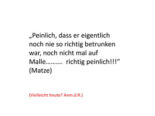 „Peinlich, dass er eigentlich
noch nie so richtig betrunken
war, noch nicht mal auf
Malle………. richtig peinlich!!!“
(Matze)
(Vielleicht heute? Anm.d.R.)
 