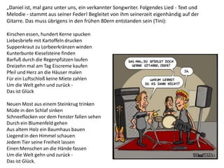 „Daniel ist, mal ganz unter uns, ein verkannter Songwriter. Folgendes Lied - Text und
Melodie - stammt aus seiner Feder! Begleitet von ihm seinerzeit eigenhändig auf der
Gitarre. Das muss übrigens in den frühen 80ern entstanden sein (Tini):
Kirschen essen, hundert Kerne spucken
Liebesbriefe mit Kartoffeln drucken
Suppenkraut zu Lorbeerkränzen winden
Kunterbunte Kieselsteine finden
Barfuß durch die Regenpfützen laufen
Dreizehn mal am Tag Eiscreme kaufen
Pfeil und Herz an die Häuser malen
Für ein Luftschloß keine Miete zahlen
Um die Welt gehn und zurück -
Das ist Glück
Neuen Most aus einem Steinkrug trinken
Müde in den Schlaf sinken
Schneeflocken vor dem Fenster fallen sehen
Durch ein Blumenfeld gehen
Aus altem Holz ein Baumhaus bauen
Liegend in den Himmel schauen
Jedem Tier seine Freiheit lassen
Einen Menschen an die Hände fassen
Um die Welt gehn und zurück -
Das ist Glück.
 